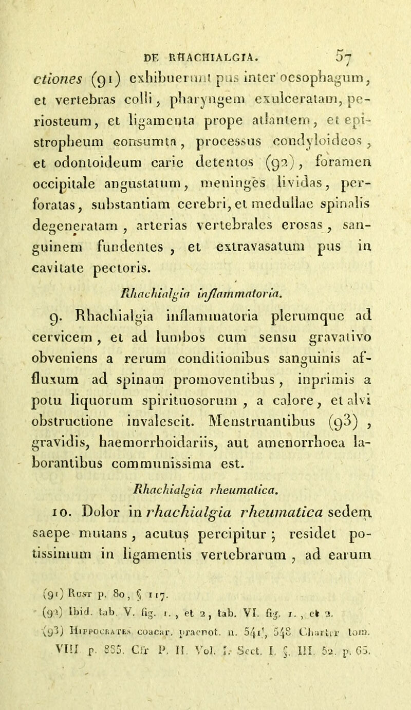 DE RflACHIALGTA. {>7 ctiones (91) exhiljueruni pus inter oesophagnm, et vertebras colli, pliaryugem exulceratain, pe- riosteum, et ligamenla prope ailamern, et epi- stropheum consumla , processus condylouleos , et odontoiJeuni caric dctemos (9?.), foramen occipilale angustaiurn, meninges lividas, per- foraias, substantiam cerebri, el mcdullae spinalis deseneratam , artcrias vertebrales erosas , saii- guinem fuudcnies , et exlravasatum pus in cavitate pectoris. Rhachitil^'ifi injlammatorin. 9. Rhacliialgia inilannuaioria plerumque ad cervicem, ei ad lumbos cum sensu gravalivo obveniens a return condiiionibus sanguinis af- fluxura ad spinam pronioveniibus, inprimis a potu liquorum spirituosoruin , a calore, et alvi obstruciione invalescit. Menstruaniibus (93) , gravidis, haemorrhoidariis, aut amenorrboea la- borantibus communissima est. Rhachialgia rheunialica. 10. Dolor \n rhachialgia rheumatic a sediQva saepe muians , acutus percipitur ; residet po- tissimuin in ligameniis vertebrarum , ad earuin (91) Rust p. 8o, § 117. (9>.) Ibid. tab. V. fig. 1. , et 2, tab. VI. fig, i. , ck 2. (y3) HirpociiAfE.s coacar, praenot. n. oip*, tdiartcr toia. Vm p. 835, Cir i>. H Vo!. L- -Sect. I. Ill, 62. p. G5.