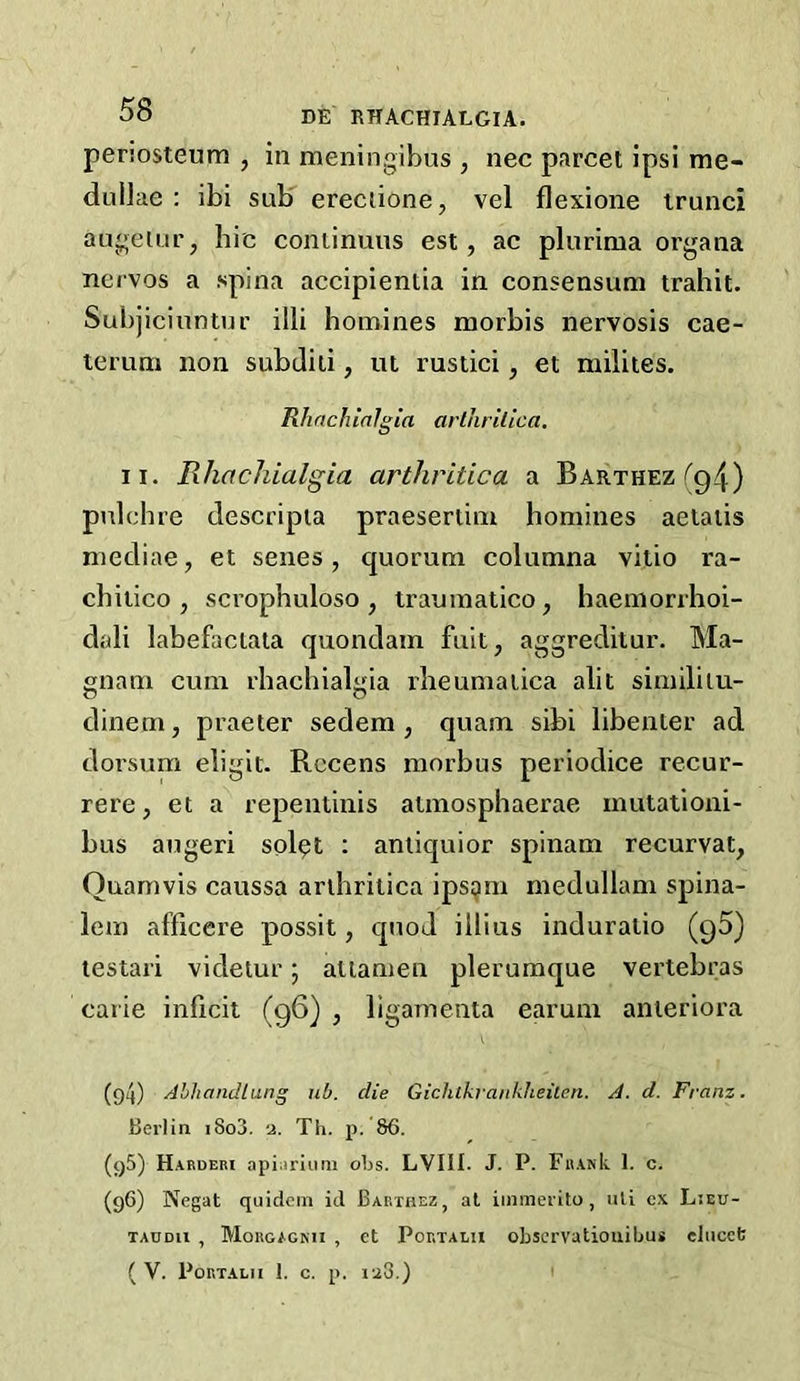 periosteum , in meningibus , nee parcel ipsi me- dullae : ibi sub ereciione, vel flexione irunci augelur, hie coniinuiis est, ac plurima organa nervos a spina accipientia in consensum trahit. Subjicinntur illi homines morbis nervosis cae- lerum non subdiii, ut rustici, et milites. Rhachialgia arthrilica, II. Rhachialgia arthritica a BARTHEzrg4) pulehre descripia praeseriini homines aelaiis mediae, et senes, quorum columna vitio ra- chiiico , scrophuloso , traumatico, haemorrhoi- dali labefaciata quondam fuit, aggreditur. Ma- gnam cum rhachialgia rheumaiica alit similiiu- dinem, praeter sedem , quam sibi libenier ad dorsum digit. Rccens morbus periodice recur- rere, et a repentinis aimosphaerae mutationi- bus augeri splpt ; aniiquior spinam recurvat, Ouarnvis caussa arthrilica ips^m medullam spina- lem afficere possit, quod illius induralio (g5) lestari videtur; aliamen plerumque vertebras carie inficit (96) , ligamenta earum anieriora (94) Ahhandlung ub. die Gichlkrankheilen. A. d. Franz. Berlin i8o3. a. Th. p. 86. (95) H.^bderi api^iriuni oLs. LVIII. J. P. FB.\nk 1. c. (96) Negat quidcin id Bakthez, at iininerito , lUi cx Ljeu- TAUDU , Mougagmi , et PoKTALu obscrvatiouibu* elucet ( V. P0RT.AL11 1. c. p. i'a3.) I