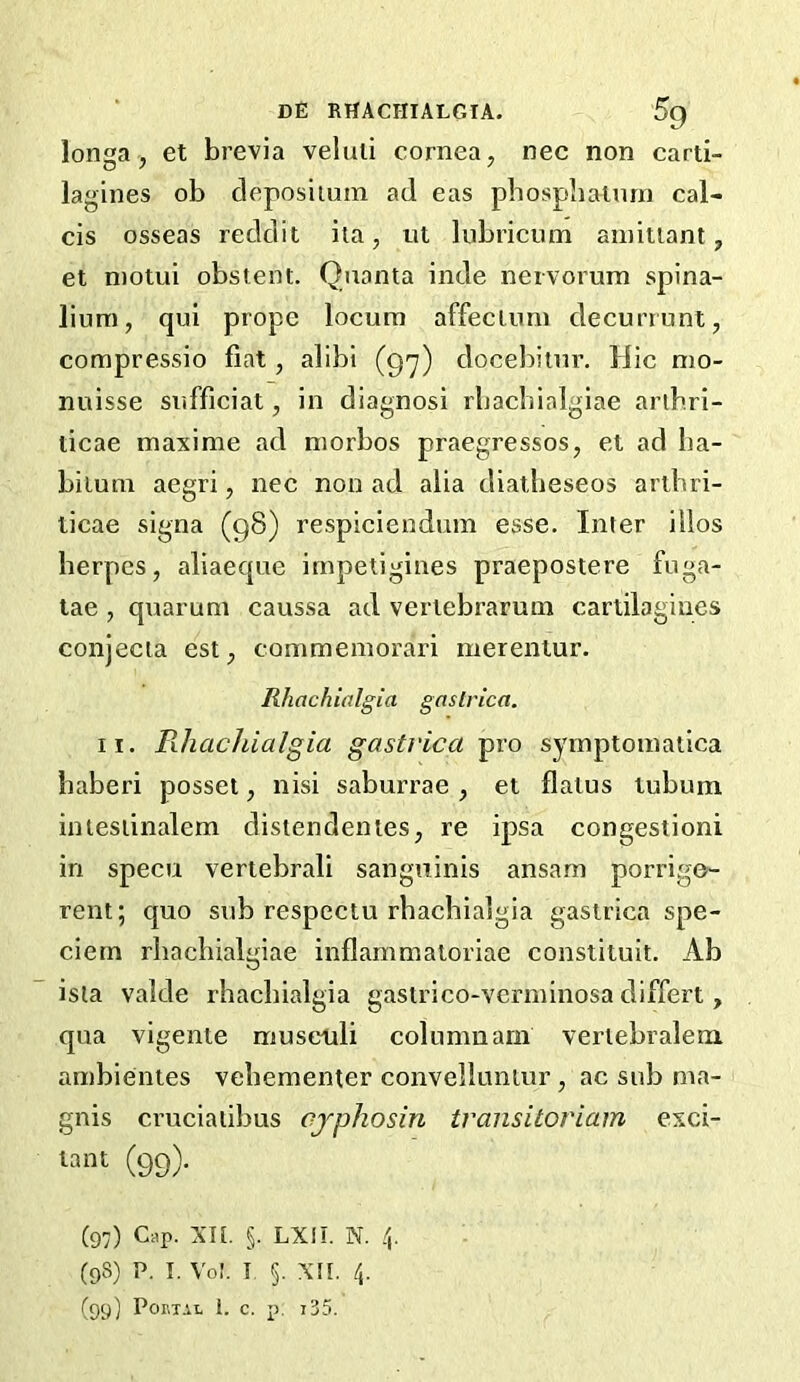 longa j et brevia veluli cornea, nec non carti- lagines ob cleposiuim ad eas pbospliaiurn cal- cis osseas reddit ila, ul liibricum aniiiiant, et niotui obstent. Quanta inde nervorum spina- lium, qul prope locum affectum decuriunt, compressio fiat, alibi (g'y) docebitur. Hie nio- nuisse snfficiat, in diagnosi rbacbialgiae arib.ri- ticae maxime ad morbos praegressos, el ad ba- bilum aegri, nec non ad alia diatbeseos aribri- licae signa (g8) respiciendum esse. Inter itlos herpes, aliaecjue irnpetigines praepostere fuga- lae , qiiarum caussa ad vertebrarum cartilagines conjecia est, commemorari merentur. Rhachialgia gnstrica. II. Pihachialgia gastrica pro symptomatica baberi posset, nisi saburrae , et flatus lubum intesiinalem distendentes, re ipsa congesiioni in specu vertebrali sanguinis ansarn porrige- rent; quo sub respeetu rhachialgia gastrica spe- ciern rbacbialgiae inflammaloriae constituit. Ab ista valde rhachialgia gastrico-verminosa differt , qua vigente museuli column am vertebralem ambientes vebementer convelluntur, ac sub ma- gnis cruciaiibus ojphosin transitoriam exci- lant (99). (97) Cap. xn. §. LXII. N. 4. (98) p. I. Vo!. I 5. xn. 4. (99) Por,T.vi. 1. c. p. t35.