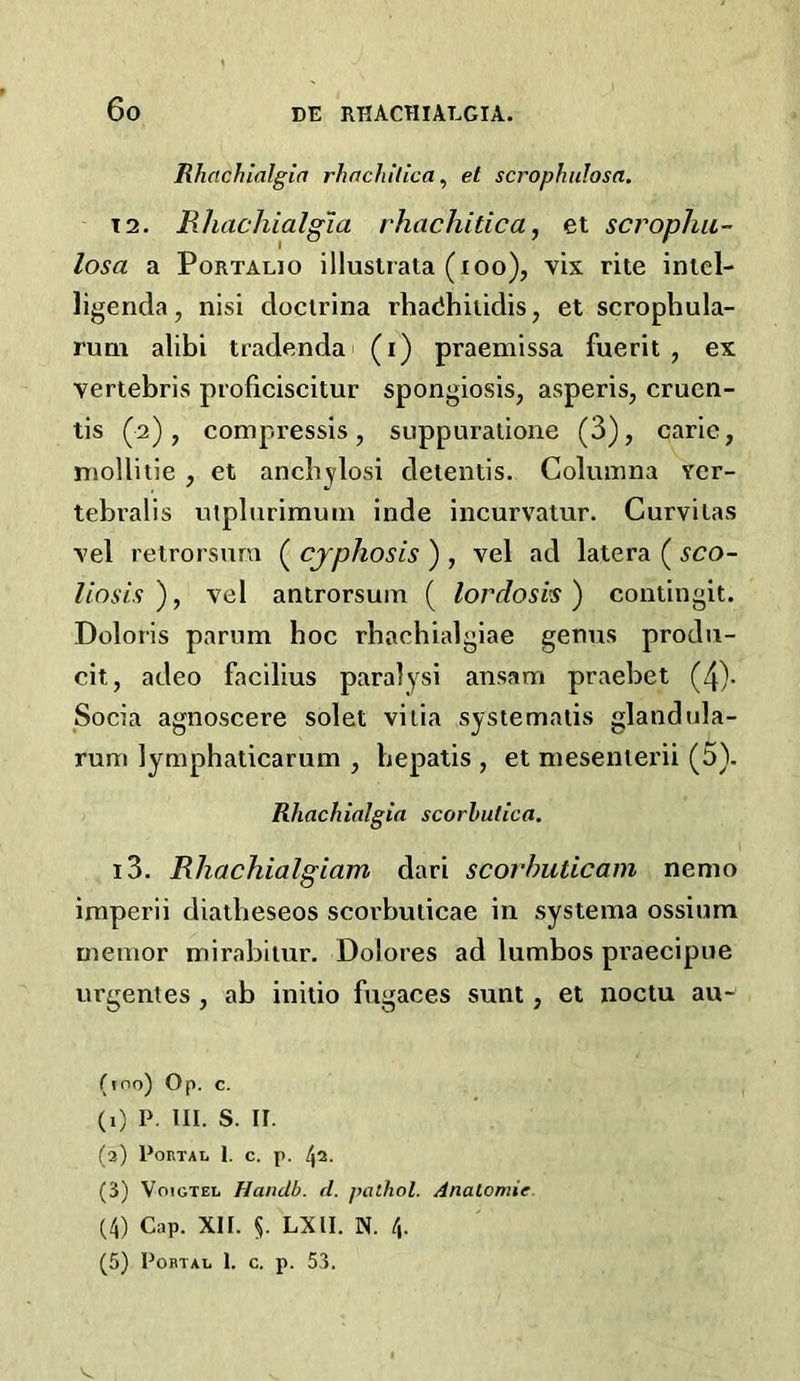 Rhachlalgla rhachilica, et scrophulosa. T2. Rhachialgia rhachitica, et scropJm- losa a PoRTALio illuslrata (lOo), vix rite inlel- ligenda, nisi doctrlna rhadhiiidis, et scrophula- runi alibi tradendai (i) praemissa fuerit , ex vertebris proficiscitur spongiosis, asperis, cruen- tis (2), compressis, suppuralione (3), carie, mollitie , et ancbylosi detentis. Coluinna ver- tebralis niplurimuin inde incurvatur. Curvitas vel retrorsnra ( cjphosis ) , vel ad latera ( sco- liosis ), vel anirorsuin ( lordosis) contingit. Doloris parnm hoc rhachialgiae genus prodii- cit, adeo facilius paralysi ansam praebet (4)- Socia agnoscere solet vilia systemaiis gland ala- rum lymphaticarum , bepatis , et mesenierii (5). Rhachialgia scorbutica. 13. Rhachialgiam dari scorhuticam nemo imperii diatbeseos scorbuiicae in systema ossium memor mirabiiur. Dolores ad lumbos praecipue urgenies , ab initio fugaces sunt, et noctu au- (100) Op. c. (0 p. HI. s. II. (2) Portal 1. c. p. 42. (3) VoiGTEL Handb. d. palhol. Anatomie (4) Cap. XII. §. LXII. N. 4. (5) Portal I. c. p. 53. V..