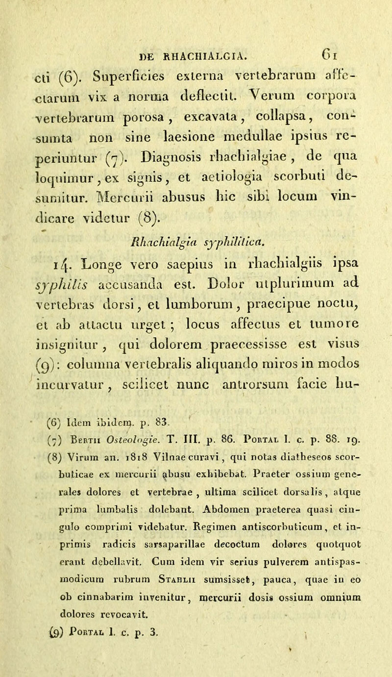 cli (6). Superficies externa vertebrarum affc- ciarum vix a norma defleciit. Verum corpora vertebrarum porosa , excavaia , collapsa, con- sumta non sine laesione medullae ipsins rc- periuntur (n). Diagnosis rhacbialgiae, de (pia loqniinur, ex signis, et aetiologia scorbuti de- suniitur. Mercurii abusus hie sibl locum vin- dicare videtur (8). Rhach ialgia sypli 1111 lea. 14. Longe vero saepius in rbachialgiis ipsa sjphilis accusanda est. Dolor uiplurimum ad vertebras dorsi, et lumborum, praecipue nocin, el ab attaclu urget ; locus affecius et lumore insigniiur, qui dolorem praecessisse est visus (9): columna veriebralis aliquando miros in modos incui valur, scilicet nunc antrorsum facie bu- (6) Idem ibiJenj. p. 83. (7) Berth Osteologie. T. III. p. 86. Portal 1. c. p. 88. 19. (8) Virum an. 1818 Vilnae curavi, qui notas diatheseos scor- bulicae ex mercurii ^busu exbibebat. Praeter ossiiim gene- rales dolores et vertebrae, ultima scilicet dorsalis, atque prima lumbalis dolebant. Abdomen praeterca quasi cin- gulo comprimi videbatur. Regimen antiscorbuticum, et in- primis radicis sarsaparillae decoctum dolores quotquot erant debellavit. Cum idem vir serins pulverem antispas- modicura rubrum Stablii sumsisset, pauca, quae iu eo ob cinnabarim invenitur, mercurii dosis ossium omnium dolores revocavit.