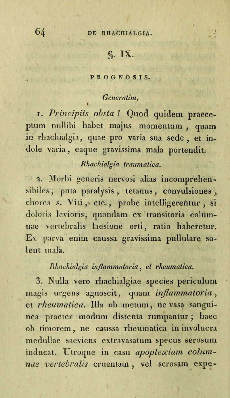 §. IX. ^ PROGNOSIS. Generatim, » 1. Principiis obsta ! Quod quidem praece- pium nnllibi habet rnajus momentum , quam in rhachialgia, quae pro varia sua sede , el in- dole varia, eaque gravissima mala poriendit. Rhachialgin traumatica, 2. Morbi generis nervosi alias incompreben- sibiles, puia paralysis , tetanus, convulsiones , chorea s. Viii,’ etc., probe intelllgererilur , si doloris levioris, quondam ex transitoria colurn- nae veriebralis laesione orli, ratio haberetur. Ex parva enim caussa gravissima pullulare so- lent mala. Rhachialgia inflammatoria et rheumatica. 3. Nulla vero rhachialgiae species periculum magis urgens agnoscit, quam injlammatoria ^ et vheainatica. Ilia ob metum, ne vasR sangui- nea praeier modum distenla rumpaniur; haec ob timorern, ne caussa rheumatica in involucra medullae saeviens exlravasatum specus serosum inducat. Utroque in casu apoplexiam colum- nae vertebralls crueniam , vel serosain expe-