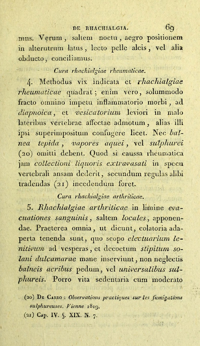 mus. Vemm, sahem nociu, aegro positionem in akerutmm laius , lecio pelie aids , vel alia obducto, conciiianms. Cura rhachialgiae rheumaticae. 4. Meihodus vix iadicata ct rhachialgiae rheumaticae quadrat; enim vero, solummodo fracto omnino impelu inflainmaiorio morbi ^ ad diapjLoica, et 'vesicatorium leviori in rnalo laieribus vertebrae afFeciae admolum, alias illi ipsi superimposituin confugere licet. Nec bal- nea tepicla , 'vapores aquei, vel sulphurei (20) omitii debent. Quod si caussa vlieun'iaiica jam collectioni liquoris exlravasati in spccu verlebrali ansam dcderit, secundum reguias alibi tradendas (21) inccdendmn foret. Cura rhachialgiae arlhrilicae. 5. Rhachialgiae arthriticae in lintine eva- cuationes sanguinis, saltern locales, apponen- dae. Praeterea omnia, ut dicunt, colaioria ada- perta tenenda sunt, quo scopo elecLuarium le- nitivwn ad vesperas, et dccoctum stipitum so- lani dulcamarae mane inserviunt, non negleciis balneis acribus pedum, vel unwcrsalibus sul- phureis. Porro vita sedeniaria cum moderate (20) De Carbo : Observations practujues sur les fumigations sulphureuses. Vienne iSig. (21) Cap. IV. §. XIX. N. 7.