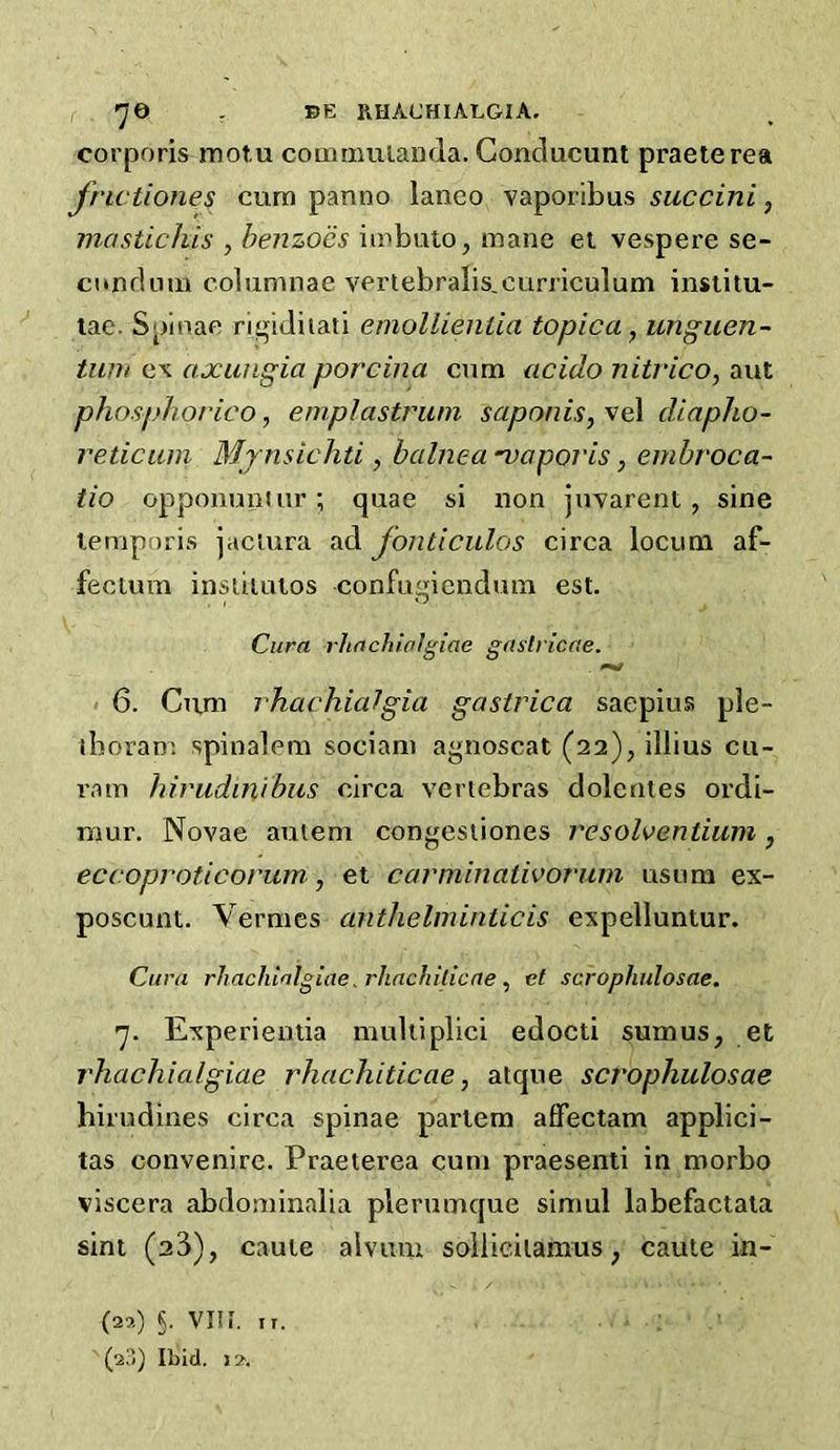 7© . BE RHACHIALGIA. corporis motu commuianda. Conclucunt praeterea frictione$ cum panno laneo vaporibus succini, mastichis , henzocs imbuto, mane et vespere se- condnm columnae vertebralis,curriculum institu- lae. Spinac rigiJiiati emollientia topic a, unguen- turn e\ axungia porcina cum acido nitrico, aut phosphorico, emplastriim saponis,'^e\ diapho- reticiun Mjnsichti, balnea -vaporis, embroca- tio opponunuir; quae si non jnvarent, sine lemporis jaciura ad fonticulos circa locum af- fectum insuiutos confiiqicndum est. Cura rhachialgiae gaslricae. 6. Citm rhachialgia gastrica saepius ple- iboran; spinalem sociam agnoscat (22), illius cu- ram hirudinibus circa vertebras dolentes ordi- mur. Novae auiem congesliones resolventiiim, eccoproticorum, et carniinativorum usnm ex- poscunt. Vermes anthelminiicis expelluntur. Cura rhachialgiae, rhacJlilicne, et scrophulosae. 'j. Experientia multiplici edocti sumus, et rhachialgiae rhachiticae, atque scrophulosae hirudines circa spinae partem affectam applici- tas convenire. Praeterea cum praesenti in morbo viscera abdominalia plerumque simul labefactala sint (23), caute alvum sollicilamus, caule in- (22) 5- VIIi. ir. (2!'() Ibid. 12.