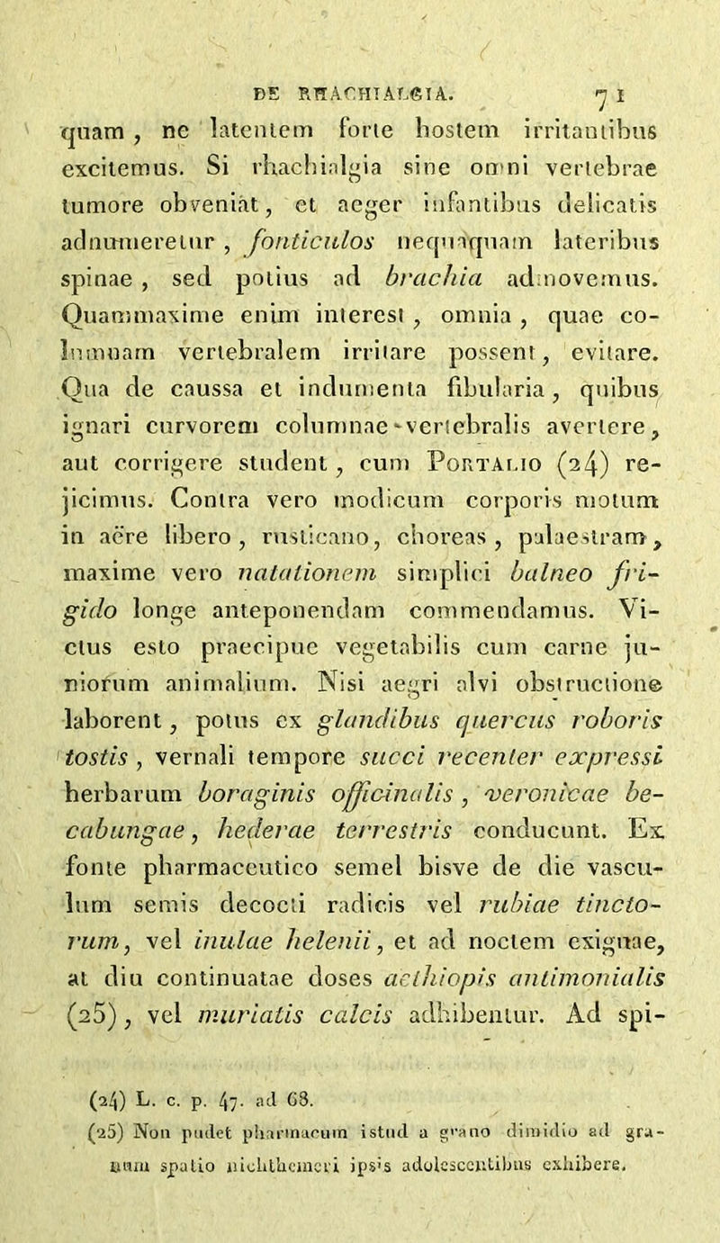 qnam , ne lateniem forte bosleni irritamibns exciiemus. Si rhachi.il^ia sine on>ni vertebrae lumore obveni.it, et aeger inbintibns cielicatis adnmnereiiir , fonticidos neqnaqnam lateribjis spinae , sed poiius ad bracJiia ad;noveinns. Quammaxime eniin interest , omnia , quae co- Inmnarn veriebralem irriiare possent, evitare. Qua de caussa ei indumenta fibularia, quibus ignari curvoreai cobininae'veriebralis avcriere, aut corrigere student, cun> PonTAr.io (24) re- jicimus. Contra vero modicum corporis motunt in acre libero , ruslicano, choreas, palaeslram, inaxime vero natationcnn simplici balneo fri- gido longe anteponendam commendamus. Vi- dus esto praecipue vegetabibs cum came ju- niofum anim.alinm. Nisi aegri alvi obstructione laborent, poius cx glandibus qaerciis roboris tostis , vernali tempore sued recenler expressi herbarum boraginis offidnalis , 'veronicae be- cabungae, hedevae terrestris conducunt. Ex fonie pharmaceutico semel bisve de die vascu- lum semis decocii radicis vel rubiae tincto- rum, vel inulae helenii, et ad noctem exiguae, at diu continuatae doses aeihiop>s auLimonudis (25), vel muriatis calcis adhibeniur. Ad spi- (24) L. c. p, 47- atl G8. (25) Non pmlet phnnnacuin istiul a g''ano diraidio ad gru- umu spulLo luclilhcmci'i ips's adolcsccuUbus cxiiibere.