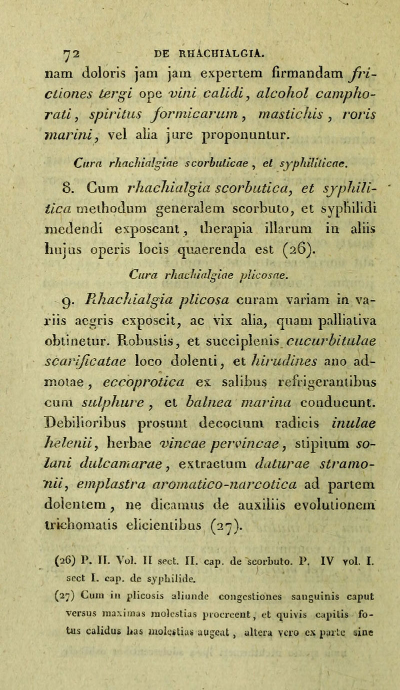 >72 DE RHA-CHIALGIA. nam doloris jam jam expertem firrnandam fri- ciiones tergi ope vini calidi, alcohol campho- rati, spiritus jormicaram , mastichis , roj'is mar ini, vel alia jure proponunlur. Cnra rJiachialgiae scorbulicae , et syphililicae. 8. Cum rhachialgia scorbutica, et syphili- tica meihodum generalem scorbuto, et sypbiiidi medendi exposcant, iherapia illarum in aliis liujus operis locis quaerenda est (26). Cura rJiachialgiae jAicosne. (g. B-hachialgia plicosa caram variam in va- riis aegris exposcit, ac vix alia, quam palliativa obtinetur. Robuslis, et s\xc,c\^\cn\s cueurhitalae scarificatae loco dolenti, et hirudines ano ad- moiae, eccoprotica ex salibus refrigeranlibus cum sulphure, et bahiea marina couducunt. Debilioribus prosunt decocium radicis inulae helenii, herbae 'vincae pervmcae, siipiium so- lani dulcamarae, extraetum daturae stramo- nii, emplastra aromatico-narcotica ad partem dolentem, ne dicaiuus de auxiliis evolulionem Irichomaiis elicicniibus (27). (26) P. II. Vol. II sect. II. cap. de ‘scorbuto. P. IV vol. I. sect I. cap. de sypliilide. (2j) Cum ill plicosis aliunde coiigcstio'nes sanguinis caput versus niaxiinas molcslias procrceut, et quivis capitis fo- tus calidus has luolestias augcat, altera ycro cx parte sine