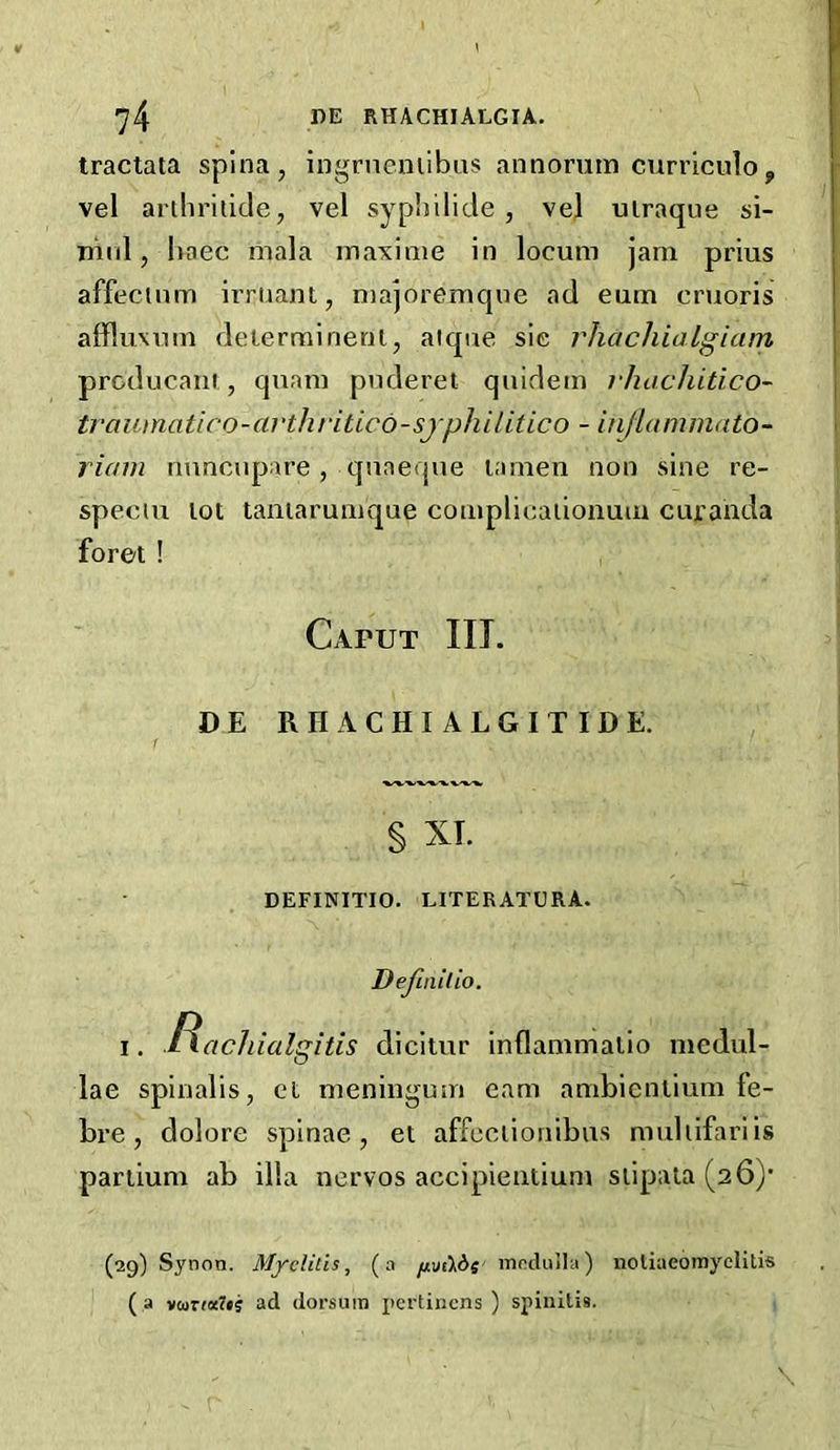 tractata spina, ingrneniibus annorum curriculoy vel arthridde, vel sypl)ilide , vej uiraque si- niid, haec mala maxime in locum jam prius affecinm irriiant, majoremque ad cum cruoris alfluxum deierrairienl, aique sie rhachialgiam prcducani, quam puderet quidem vhachitico- traumatico-avthritico-sjphUitico - injlammato- riam mmcupare, quaeque lamen non sine re- speciu lot taniarumque complicaiionum curanda foret ! Caput III. DE RHACHIALGITIDE. § XT. DEFINITIO. LITERATURA. Definitio. I. f^acliialgitis dicitur inflammalio medul- lae spinalis, et meningum earn ambicnlium fe- bre, dolore spinae, el affeciioriibus muhifariis pariium ab ilia nervos accipieiitium slipala (26)’ (29) Synon. Myelitis, (a /jiuikde mnduJla) noliaeoinyclitis ( a vo)rf«7»j ad dorsum pertinens ) spinilis.