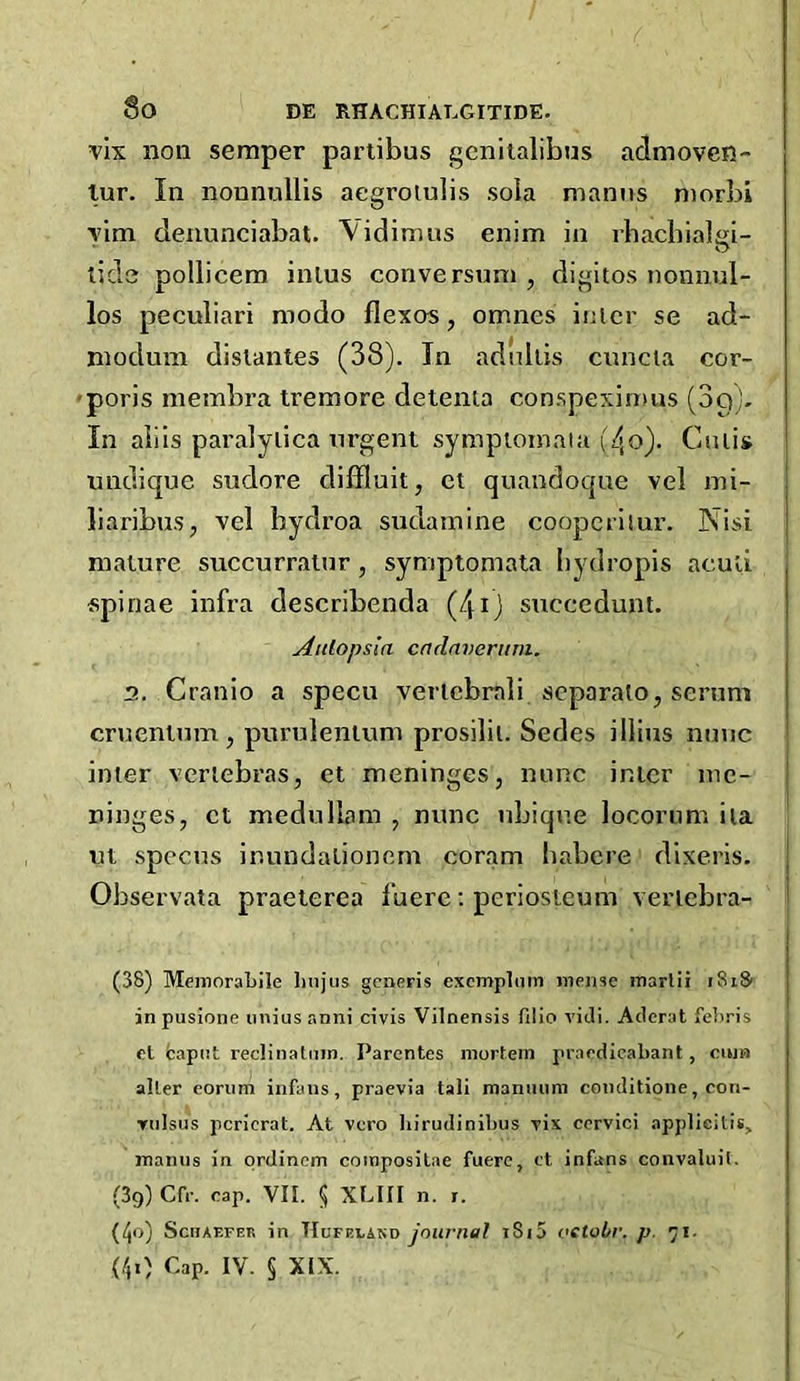 vix non semper partibus geniialibus admoven- lur. In nonnullis aegroiulis sola mamis morbi yim denunciabat. Vidimus enim in rbacbialgi- tids pollicem inlus conversnm, digitos nonnul- los peculiari modo flexos, omnes inter se ad- nioduin dislantes (38). In adiiliis cnncia cor- ■poris membra tremore detenta conspeximus (3q), In alils paralytica urgent sympiomaia (4o). Cutis undique sudore diffluit, ct quandoque vel mi- liaribus, vel hydroa sudamine coopcriiur. Nisi mature succurralnr, symptomata liydropis aculi spinae infra describenda (4ij succedunt. Attlopsla endnverum. 2, Cranio a specu vertcbrali separate, serum ernentum , purnlenium prosilit. Sedes illius nunc inter vertebras, et meninges, nunc inter me- ninges, ct medullam , nunc ubiqne locorum ita ut specus inundationem coram habere dlxeris. Observata praeterea fuere; periosteum vertebra- (38) Meinoral>ile linjus generis excmplmn inejise marlii iSiSi inpusione iniiusanni civis Vilnensis filio viJi. Atterat fetiris cl fcapiit reclinatinn. Parentes morlem ju'acdicabant, ciun alter eoriim infans, praevia tali mannnm conditione, con- Tiilsus pcricrat. At vero liirudinibus ris ccrvici applicitis, inamis in prdincm coinposilae fuere, ct infans convaluil. (39) Cfr. rap. VII. 5 XLIII n. r. (40) ScnAF-FER in TIufeland journal i8i5 oetobr. p. 71. (40 Cap. IV. § XIX.