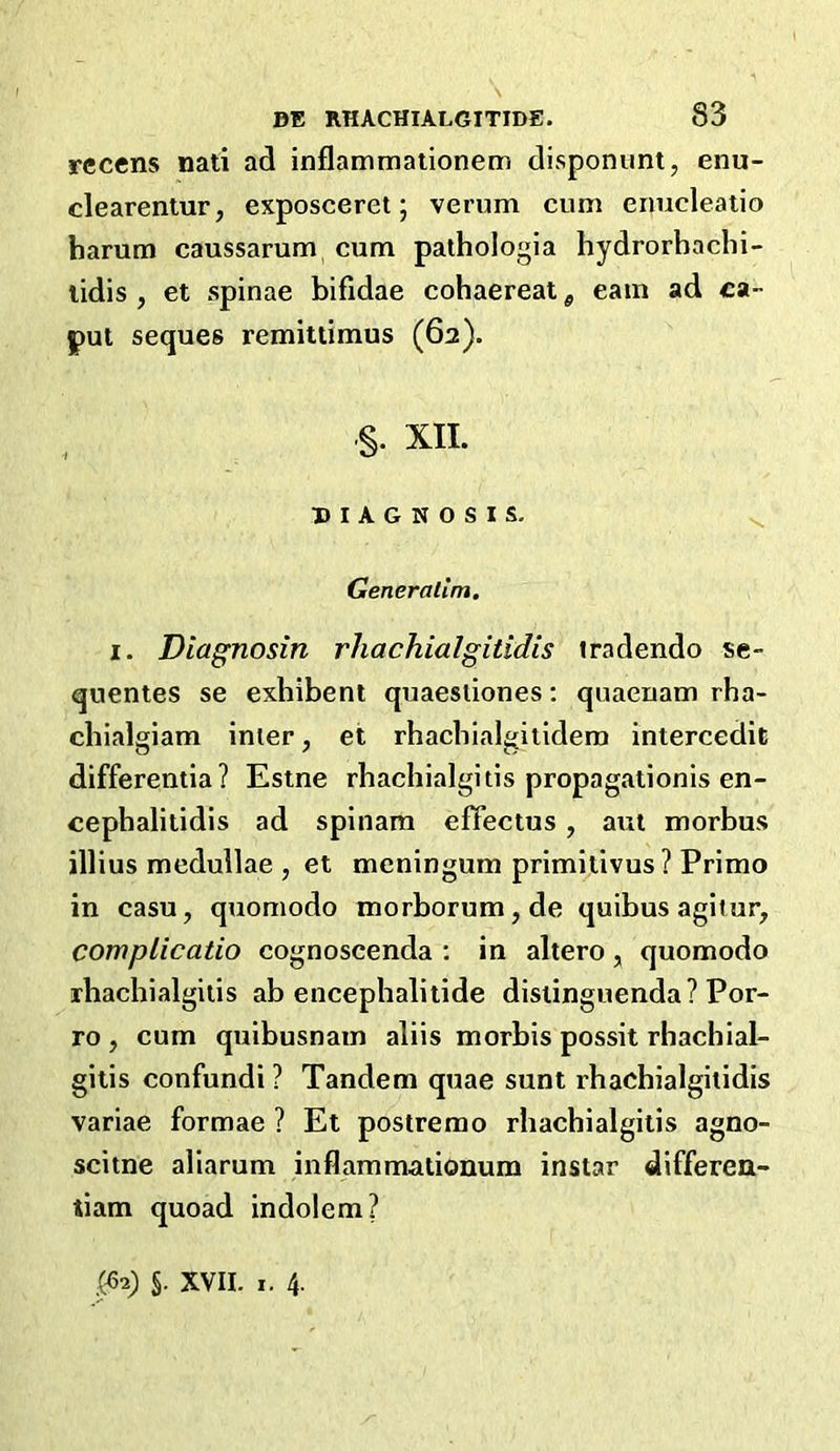 rccens nati ad inflammationem disponimt, enu- cleareniur, exposceret 5 verum cum enucleaiio harum caussarum cum pathologia hydrorbachi- lidis , et spinae bifidae cohaereat ^ earn ad ca- put seques remittimus (62). §. XII. DIAGNOSIS. ^ Generallm, I. Diagnosin rhachialgitidis tradendo se- quentes se exbibent quaestiones; quaeuam rha- cbialgiam inter, et rbacbialgitidem intercedic differentia? Estne rbacbialgitis propagationis en- cepbalitidis ad spinam effectus, aui morbus illius medullae , et meningum primitivus ? Primo in casu, quomodo morborum,de quibus agitur, complicatio cognoscenda ; in altero, quomodo rbacbialgiiis ab encepbalitide disiinguenda? Por- ro , cum quibusnam aliis morbis possit rbacbial- gitis confundi ? Tandem quae sunt rbacbialgitidis variae formae ? Et postremo rbacbialgitis agno- scitne aliarum inflammationum instar differen- tiam quoad indolem? ,(^2) §. XVII. I. 4-