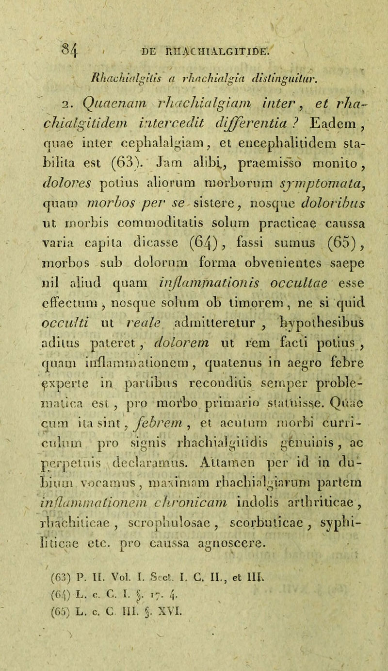 Rhachi(tl!lis a rhnchinlgin dhlingiuLur. 2. QaneJiam rhachialgiani inter, et rha- chialgUidem vitercedit differentia ? Eadem, quae inter cepbalalgiam, et eiicephaliiidem sta- bilita est (GSV Jani alibi., praemisso monito, dolores potius aliorum raorborum sjniptoniata, quam morhos per' se sistere, nosque dolorihns nt rnorbis commoditatis solum praclicae caussa varia capita dicasse (64), fassi sumus (65), morbos sub dolonim forma obvenientcs saepe nil aliud quam inflammation is occullae esse cffectLini, nosque solum ob limorem , ne si quid. occulti lit reale admltteretur , liypotbesibus adiius paterct, dolorem ut r^im ficti potius , quam inflaramationem , quatenus in aegro febre ^xperie in partibus recondiiis semper proble- r.ialica esl , pro moAo primario slat'uisse. Quae cum \i,\ s\m , febrem , et acuiuru riiorbi curri- culum pro signis rbacbialgilidis gbnuinis, ac pp.rpetuls declaramus. Atiamcn per id in du- biuui vocamus, maximam rbacbialgiavuni partem inflammationem chronicam indolls aribriticae, rbachiticae , scropbulosae , scorbuticac , sypbi- lilicae etc. pro caussa agnoscere. (63) P. tl. Vol. I. Sect I. C. II,, et III. (6,^0 L. c. C. I. .7. p (63) L. c. C III. §. XVI.