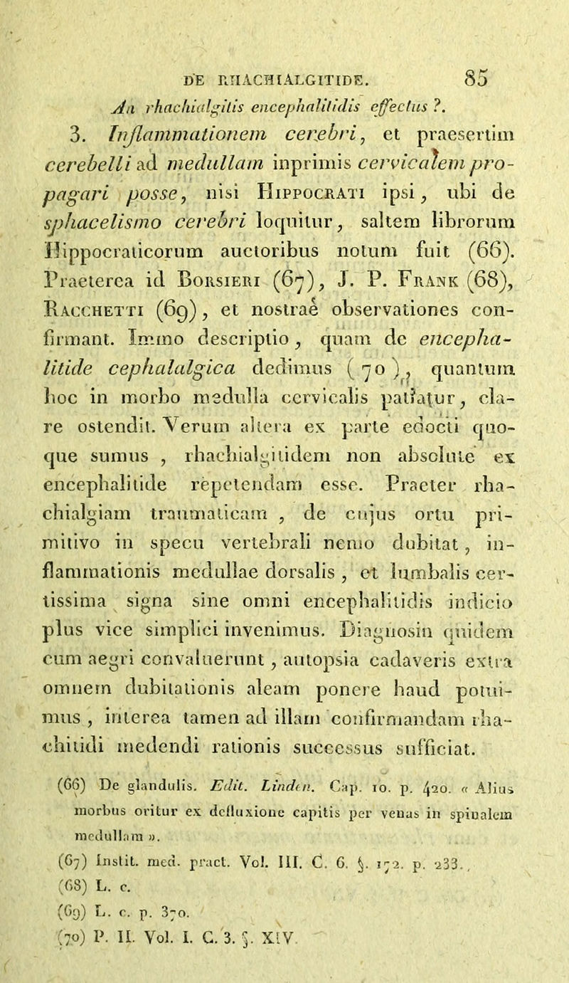 An rlinchialgilis encephnUlldis cffeclus ?. 3. hijlammationem cenebri, et praesenim ccrehelli ad medullam inprimis cevvicc^em pro- pagari posse, nisi Hippocrati ipsi, ubi de sphacelismo cevehri lorpiilur, saltern librornni Ilippocraticornm auctoribus nolum fuit (66). Praeterca id Boksieri (6), J. P. Frank (68), Racchetti (69), et nostrae observationes con- finnant. Imino descripiio, cpiain dc encepha- litide cephalalgica dediraus ('^o quanimn lioc in inorbo inednlla ccrvicalis paliatur, da- re ostendii. Verutn ahei a ex parte edocti cpio- que suinus , rhacliialyiiidem non absclnie ex encephaliiide repetendam esse. Practer rba- chialgiain traumalicam , de cnjus ortu pri- miiivo in specu vertebrali nemo dobitat, in- flaniinationis medullae dorsalis , ot bimbalis cer- tissima signa sine omni encephaliiidis indicio plus vice siinplici invenlmus. Diagnosiii (pridem cum aegri convaluerunt, auiopsia cadaveris extra omnem dubiiaiionis aleain ponere baud pomi- mus , interea lamen ad illam conflrmandam iba- chiiidi medendi raiionis succcssus sul'ficiat. (G6) De glandulis. Edit. Lindui. Cap. lo. p. 420. n Aliui morbus oritur ex dciluxioue capitis per veuas in spiualem medullam ». (G7) iustit. mcci. pi'act. Vol. 111. C. C. p 172. p. 233. , :g8) l. c. (Gg) L. r. p. 870. ;7o) P. II. Vol. I. G. 3. 5. XIV