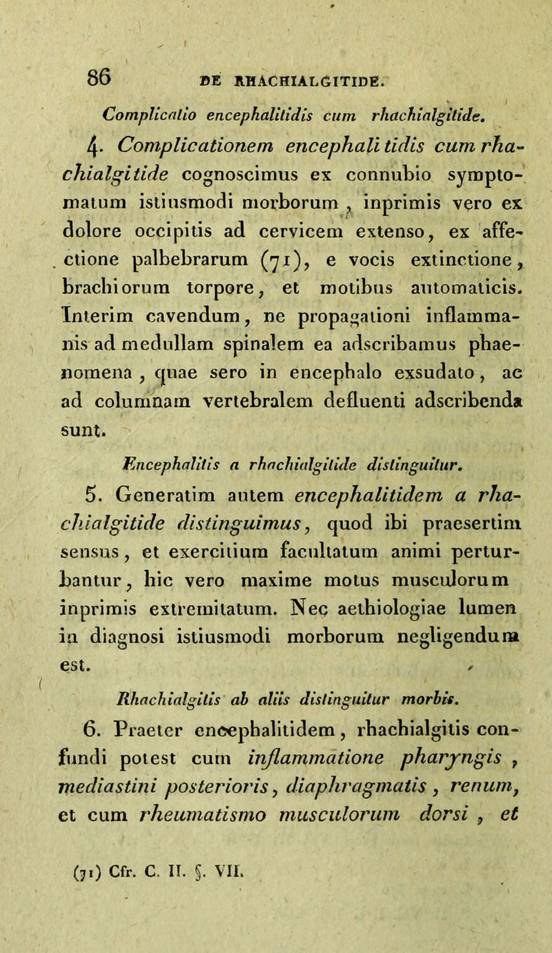 Complicnlio encephallltdis cum rhachialgltide, 4. Complicationem encephali tidis cum rha- chialgitide cognoscimus ex connubio sympto- maium islinsmodi morborum ^ inprimis vero ex dolore occipitis ad cervicem extenso, ex affe- ctione palbebrarum (71), e vocis extinciione, brachiorurn torpore, et molibus amotnalicis. Interim cavendum, ne propagaiioni inflamma- nis ad medullam spinalem ea adscribamus pbae- nomena , cjuae sero in encephalo exsudato, ac ad columnam vertebralem defluenti adscribenda sunt. Encephalills a rhachudgilide dlslinguiliir, 5. Generatim autem encephalitidem a rha~ chialgitide distinguimus, quod ibi pracsertini sensus, et exerciiiurn faculiatum animi pertur- bantur, hie vero maxime motus muscijorum inprimis exti’emitatum. Neq aethiologiae lumen in diagnosi istiusmodi morborum negligendura est. ^ Rhachialgitis ah allis distinguitur morbit. 6. Praeter encephalitidem, rhachialgitis con- fundi potest cum inflammatione pharyngis , mediastini posterioris, diaphvagmatis , renum, et cum rheumatismo musculorum dorsi , et (71) Cfr. C. II. 5. VII.