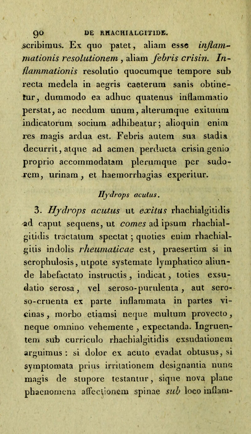 go DE RHACHIALGITIDK. ^scribiraus. Ex quo patet, aliam esse itiflam- mationis resolutionem , aliam febris crisin. In- flammationis resolutio quocumque tempore sub recta medela in aegris caeterum sanis obtine- tur, dummodo ea adhuc quatenus inflammatio perstat, ac necdum unum, alterumque exituum indicatorum socium adhibeatur; alioquin enim res raagis ardua est. Febris aulem sua stadia decurrit, atque ad acmen perducla crisin genio proprio accornmodatam plerumque per sudo- -rem, urinam ^ et haemorrhagias experiiur. Hydrops aculus. 3. Hydrops acutus ut exitus rhachialgitidis ad caput sequens, ut corner ad ipsum rhachial- gilidis tractalum spectat; quoties eiiim rbachial- giiis indolis rheuinaticae est, praesertim si in scrophulosis, utpote systemate lymphatico aliun- de labefactato insiruciis , indicat, toiies exsu- daiio serosa, vel seroso-puridenta, aut sero- so-cruenta ex parte inflammata in paries vi- cinas , raorbo etiamsi neque multum provecto, neque omnino vehemente , expectanda. Ingruen- teni sub curriculo rhachialgitidis exsudaiionem arguimus ; si dolor ex acuto evadat obtusus, si syrnptomata prius irriiaiionem designaniia nunc magis de siupore testamur, sique nova plane phacnornena affeci,ioncm spinae sub loco inflam-