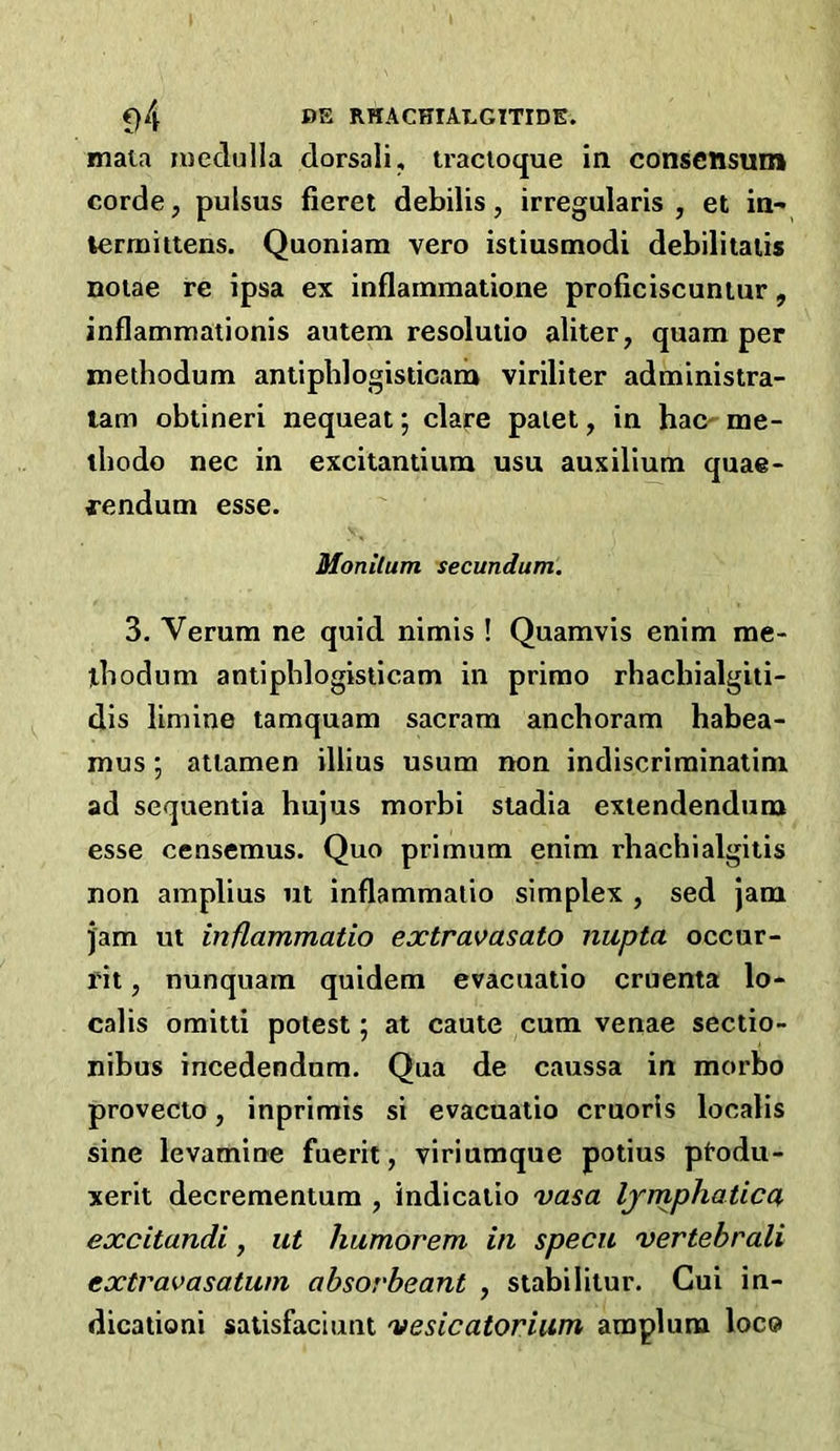 mala medulla dorsali, tracloque in consensum corde, pulsus fieret debilis, irregularis , et in- termittens. Quoniam vero istiusmodi debilitaiis noiae re ipsa ex inflammatione proficiscuniur, inflammationis autem resolutio aliter, quam per methodum antiphlogisticam viriliter administra- lam obtineri nequeat; dare paiet, in hac- me- lliodo nee in excitantium usu auxilium quae- fendum esse. Monilum secundum. 3. Verum ne quid nimis ! Quamvis enim me- ibodum antiphlogisticam in prirao rhachialgiti- dis limine tamquam sacram anchoram habea- mus; atlamen illius usum non indiscrirainatim ad sequentia hujus morbi stadia exiendendum esse censemus. Quo primum enim rhachialgitis non amplius ut inflammatio simplex , sed jam jam ut inflammatio extravasato nupta occur- rit, nunquam quidem evacuatio cruenta lo- calis oraitti potest; at caute cum venae sectio- nibus incedendum. Qua de caussa in morbo provecto, inprimis si evacuatio cruoris localis sine levamine fuerit, viriumque potius ptodu- xerit decreraentum , indicaiio vasa Ijmphatica, excitandi, ut humorem in specu vertebrali extravasatum ahsorheant , stabilitur. Cui in- dicationi satisfaciunt vesicatorium amplura loco