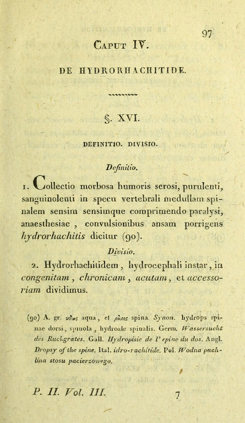 Caput IV. DE HYDRORHACHITIOE. §. XVL DEFINITIO. DIVISrO. Dejiniiio. I. C^ollectlo morbosa bumoris serosi, purulenti, sanguinoleiili in specu vertebrali niedullam spi- naletn sensira sensimque comprimendo paralysi, anaesthesiae , convulsioiiibus ansam ponigens lijdrorhachitis diciiur (90). Divisio. 2. Hydroi'bachilidem , bydrocepbali instar, ia congenitam , chronicam , acutaniy o.iaccesso- riam dividimus. (go) A. gr. utTuts aqua , el jiKxts spina. Synon. Lydrops spi- Jiae dorsi, spiiiola ^ hydroale spinalis. Germ. PFassersucht cles RucJxgrates. Gall. Hjdropisie de V epine dit dos. Dropsy of the spine. Ital. idro-rachitidc. Pel. PFodna petch- hua stosu pacierzowego. / P. II. Vol. IIL 1