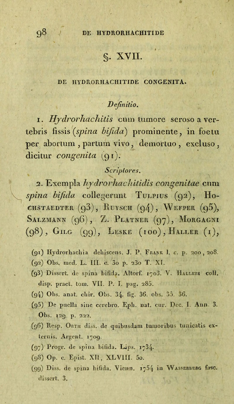 §. XVII. DE HYDRORHACHITIDE CONGENITA. Dejinitio, I. Hjdrorhachitis cum tumore seroso a ver- tebris dssis (^spina bifida) pi’ominentej in foeiu per abortum , partum vivo, demortuo , excluso. dicitur congenita (^91). Scriplores. 3. Exempla bjdrorhachitidis congenitae cnni spina bifida collej^erunt Tuepius (92), Ho- CHSTAEDTER (93), RuVSCH (94) j WeFPER (95), Salzmann (96), Z. Platner (9'^), Morgagni (98), Gilg (99), Leske (ioo) , Haller (i), (91) Hydrorhacliia dehiscens. J. P. F^>A.^K I. c. p. aoo , 208. (92) Obs. med. L. III. c. 3o p. a3o T. XI. (93) Dissert, dc spina bifida. Altorf. i-joS. V. H.vlleri coll, disp. pract. torn. VII. P. I. pag. 285. (91^) Ohs. anat. cbir. Obs. j!\. fig. 36. obs. 35. 36. (95) De puella sine cerebro. Epli. nat. cur. Dec. I. Ann. 3. Obs. 129. p. 222. (96) Resp. Orth diss. dc quibusdam tuiiioribus tuaicatis cx- teruis. Argent. 1709. (97) Ppog''- Je spina bifida. Lips. 1734. (98) Op. c. Epist. XFl, XLVIII. 5o. (99) Diss. de spina bifida. Vienn. 1764 in Wasserbebg farsc. di.sscrt. 3.