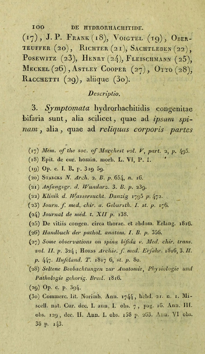 (17), J. P. Frank (18), Voigtel (19), Ober- TEUFFER (20), Richter (21), Sachtleb^n (22), PosEwiTZ (28), Henry (24); Fleischmann (25), Meckel (26) , Astley Cooper (27), Otto (28); Racchetti (29), aliique (3o). Descriplio. 3. Sjrnptomata hyclrorhachiiidis coogeniiae bifaria sunt, alia scilicet, quae ad ipsum spi- nam j alia ^ quae ad relicjuas corporis partes (17) Mem. of the soc. of 3Iacchest vol. part. 2, p. /jgS, (18) Epit. de cur. honiin. inorb. L. VI, P. i. * (19) Op. c. I. B. p. 319 5g. (20) Starcks N. Arch. 2. B. p. 654, (21) Arfangsgr. d. Wuadarz. 3. B. p. 289. (22) Klinik d. JVassersuchl. Danzig 1796 p. 472. (23) Journ. f. med^ chir. a. Gelursth. I. st. p. 176. (24) Journal de med. t. XII p. i33. (25) De vitiis cong.en. circa tliorac_ et abdom. Erlang. 181G. (26) Uandbuch der pathol. anatom. I. B. p. 356. (27) Some observations on spina bifida v. Med. chir. trans. vol. II. p. 324; HoRjis Archil', f med. Erjiihr. 1816, 3.//. p. 447- Ilufeland. T. 1817 6, st. p. 80. (28) Seltcne Beobachtungen zur Anatomic^ Physiologic und Pathologie gehorig. Bresl. 1816. (29) Op. c. p. 394. (30) Coininerc. lit. Noririib. Ami. 1744 j I'cbd. 21. n. i. Mi- scell. nat. Cur. dec. I. anu. I. obs. 7 , pag. iG. Ana. III. obs. 129 , dec. II. Ana. 1. obs. i58 p. 263. Ann. VI obs. 38 p. 143.