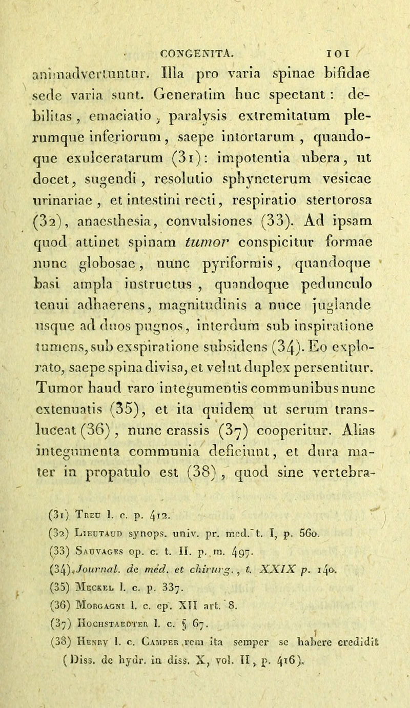 anlmadvcrLunliir. Ilia pro varla spinae bifidae scde varia sunt,. Generaiim hue spectant; de- bilitas , emaciatio , paralysis exlremilalum ple- rumque inferiomm, saepc inioriarum , quando- que exulceratarum (3i); impotcntla ubera, ut docet, sugendi , resolutio sphyncterum vesicac tirinariac , et intestini reeii, respiratio stertorosa (32), anaesthesia, convttlsiones (33). Ad ipsam quod atiinet spinana tumor eonspicitur formae mine globosac, mine pyriformis, qnandoque basi ampla instrueius , quandoqnc pedunculo tenui adhaereiis, magnitudinls a nuee jugiancle usque ad duos pugnos, intcrduni sub inspiralione lumens,subexspirailonc subsidens (34)-Eo explo- rato, saepe spina divisa, et velut duplex perseniiiur. Tumor baud raro intcgumeniis communibusnunc extenuatis (35), et ita quiden^ ut scrum trans- luceat (36) , nunc crassis (3*^) cooperitur. Aluas integumenta communia deficiunl, et dura ma- ter in propatulo est (38) , quod sine verlebra- (31) Tncn 1. c. p. l^u.. (32) Ljeutaud synops. univ. pr. mcd.'t. I, p, 56o. (33) Sauvages op. c. t. II. p. m. 497- Journal, do mid. et chiring. t. XXIX p. i4<>. (35) Meckee I. c. p. 337. (36) MonoAGNi I. c. cp. XII art. 8. (37) IIoCHSTAEOTEr, 1. C. § 67. (38) Henev 1. c. Camper .vein It.i semper se liahcre credidit (Diss. dc hydr. ia diss. X, vol. II, p. 416)'