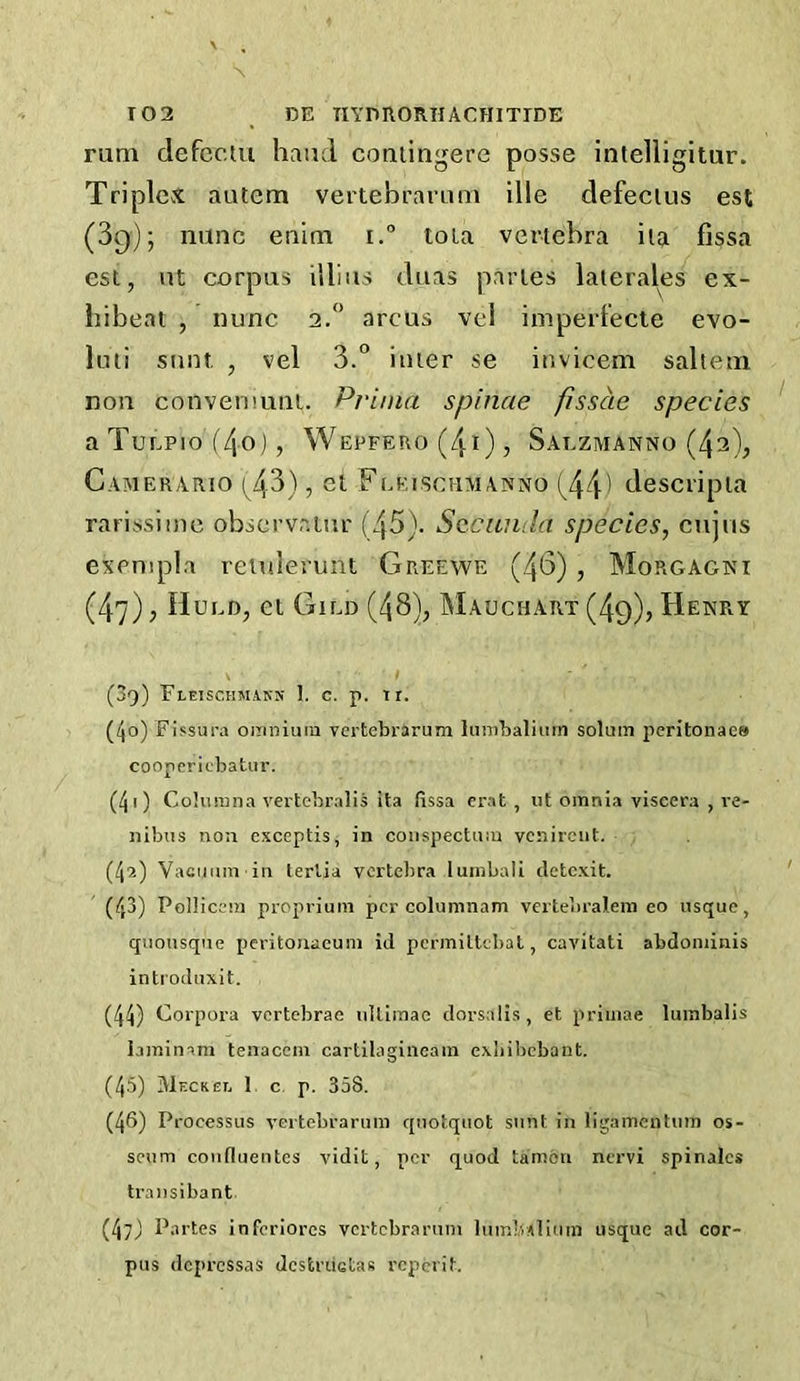 rum defcctu hand coniingere posse intelligitur. Triplex autem vertebraruni die defecius est (Sq); none enim i. tola vertebra iia fissa est, nt corpus illius diias paries laierales ex- bibeat , nunc 2.” arcus vel imperfecte evo- liui sunt, , vel 3.° inter se invicem salteui non convemuiu. Prima spinae fisscie species aTuEPio(4o), Wepfeho(4i), Saezmanno (42), Caivieuario (^43), et Feeiscumanno (^44) descripia rarissiine obscrvniur (45). Sccuiula species, enjus exenipla retulerunt Greewe (46) , Morgagni (47) j Hued, et Gild (48), Mauchart (49)> Henry (39) Fleischmakn 1. c. p. tr. (40) Fifsura omnium vertebraruin hinibaliiirn solum peritonaee cooperiebatur. (40 Coluinna vertcbralis ita fissa erat , ut omnia viscera , re- nibus non exceplis, in coiispectum vcnirciit. (42) Vaciium in terVia vertebra lumbali detexit. (43) Pollicem proprium per coluninam vertebralem eo usque, quousque peritonaeum id permittebat, cavitati abdominis introduxit. (44) Corpora vertebrae ultlmae dorsalis, et primae lumbalis laminam teaacem cartilagiiieam exliibcbant. (45) Meckel 1, c. p. 358. (46) Processus vertebrarum quotquot sunt in ligameutum os- seum coiifluentcs vidit, per quod tamon nervi spinalcs transibant (47J Partes inferlores vertebrarum lumb/ilium usque ad cor- pus depressas dcstruetas reperit.