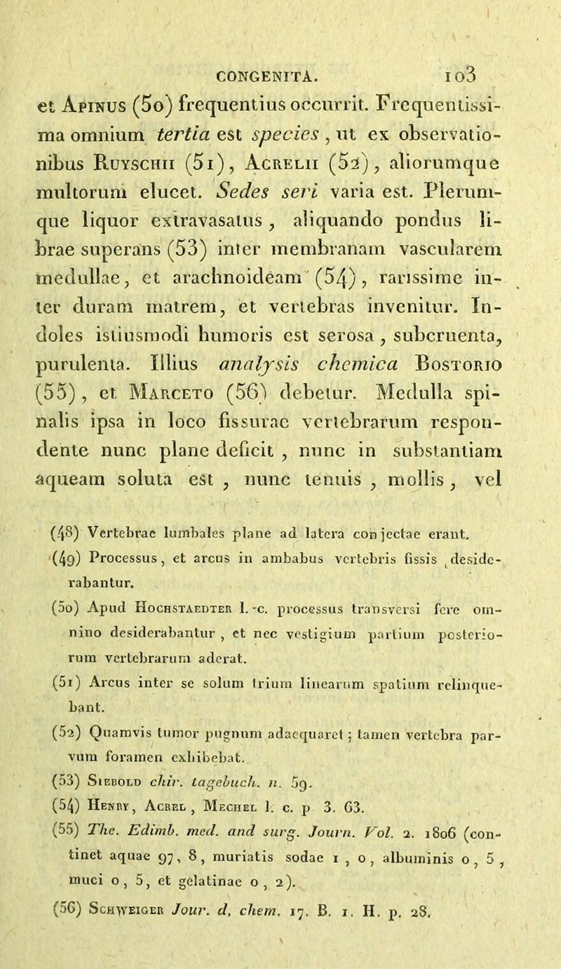 et Apinus (5o) frequentius occurrit. Frcqueniissi- ma omnium tertia est species , ut ex observatio- iiibus Ruyschii (5i), Acreui (Sa), aliorumque multorum elucet. Sedes sect varia est. Plerum- que liquor extravasalus, aiiquanclo pondus li- brae superans (53) inter membranam vascularern mcdullae, et arachnoideam'(54), rarissime in- ter duram matrem, et vertebras invenitur. In- doles isiiusroodi humoris est serosa , subcruenta, purulenia. lilius analysis chemica Bostorio (55), et Marceto (56') debeiur. Medulla spi- nalis ipsa in loco fissurac veriebrarum respon- dente nunc plane deficit , nunc in substantiam aqueam soluta est , nunc tenuis , mollis , vel (48) Vertebrae lumbales plane ad latcra conjectae erant, (4g) Processus, et arcus in ambabus vertebris fissis ^deside- rabantur. (50) Apud Hochstaedtek 1.-c. processus transversi fere om- nino desiderabantur , et nec vestigium parlium pcstcrio- rum vertebrarum adcrat. (51) Arcus inter se solum Iriiim liiiearum spatiuni relinque- bant. (52) Qnamvis tumor pugnum adacquaret: tamen vertebra par- vum foramen cxbibebat. (53) SiEBOtD chir. tagebuch. n. Sg. (54) Henky, Acrel , Mechel I. c. p 3. G3. (55) The. Edimh. med. and surg. Journ. Vol. i. 1806 (con- tinet aquae 97, 8, muriatis sodae 1,0, albuminis o, 5 , muci o, 5, et gelatinae o, 2).