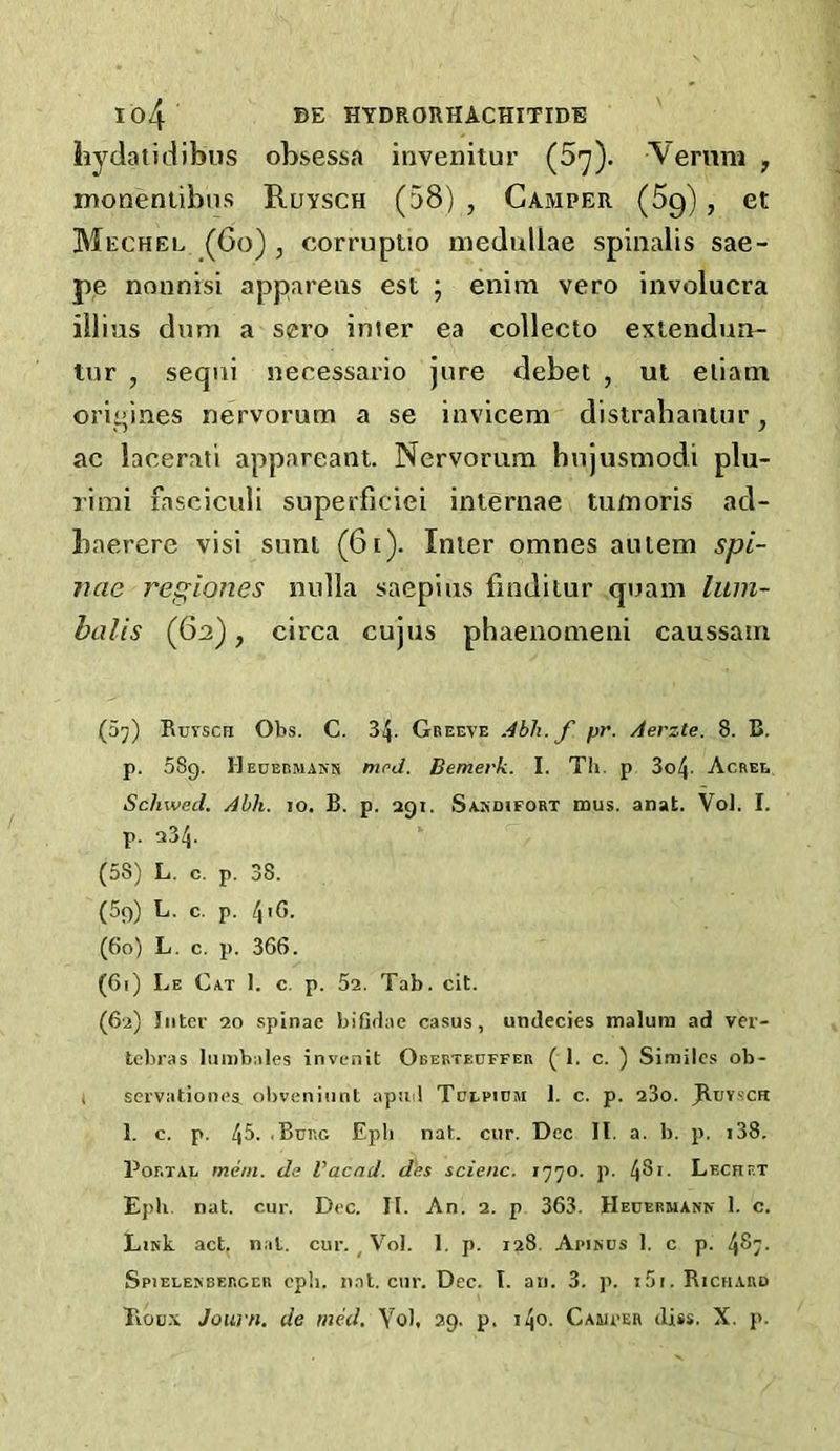 hydatidibus obsessa invenitur (5'y). Vernni , monentibns Ruysch (58) , Camper (5g), et Mechel (Co) , corrupUo niedullae spinalis sae- pe nonnisi apparens est ; enim vero involucra illias dum a sero inier ea collecio extendun- tur , seqni necessario jure debet , ut eiiam oriqines nervorum a se invicem distrabaniur, ac lacerati appareant. Nervorum hujusmodi plu- rimi fasciculi superficiei internae tumoris ad- baerere visi sunt (6i). Inter omnes aiitem spi- nae regiones nulla saepius finditur quam liiin- balis (62), circa cujus phaenomeni caussam (5;;) Rutsch Obs. C. 34- Gbeeve Abh.f pr. Aerzte. 8. B. p. 589. HEUBninANN mcd. Bemerk. I. Th. p 3o4- Agree Scliwed. Ahh. 10. B. p. agi. Samdifort mus. anat. VoJ. I. p. a34- (58) L. c. p. 38. (69) L. c. p. 4'C- (60) L. c. p. 366. (61) Le Cat 1. c. p. 5a. Tab. cit. (6a) Inter 20 splnae bifirlae casus, undecies malum ad ver- tebras lumbales invenit Oberteoffer ( 1. c. ) Similes ob- t servationes ol)veniiint apud Tclpium 1. c. p. a3o. JIuysch 1. c. p. 45- 'Burg Epli nat. cur. Dec II. a. b. p. i38. Portal mem. de Vacad. d'es scie/ic, 1770. p. IfSt. Lecret Epb. nat. cur. Dec. II. An. 2. p 363. HEnERMAUK 1. c. LikL act. nat. cur. , Vol. I, p. 128. Apirus 1. c p. 487. Spielenberccr cpii. nat. cur. Dec. I. an. 3. p. 151. Richard Rou.\ Joiirn, de med, Yol, 29. p. i4o. Cauper diss. X. p.