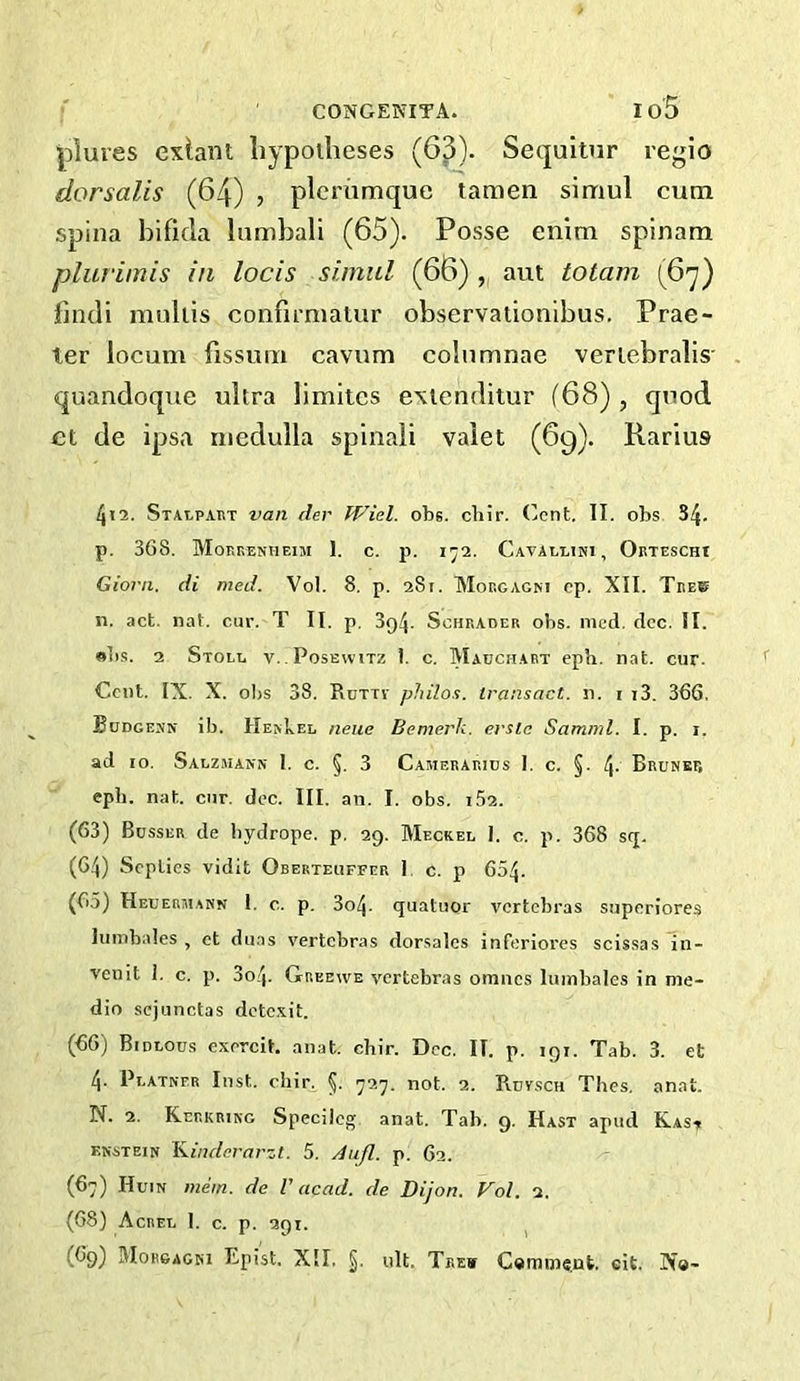 ' CONGENITA. Io5 lolures exiant liypoilieses (63). Secpitur regio dorsalis (64) , plerhmque tamen simul cum spina bifida Inmbali (65). Posse enim spinam plurimis in locis simul (66) , aut totam (67) findi muliis confimiaiur observationlbus. Prae- ler locum fissum cavum colnmnae veriebralis' quandoque ultra limitcs exienditur (68) , quod et de ipsa medulla spinaii valet (69). Rarius l\\n. Stalpaht van der Wiel. obs. cliir. (’cnt. II. obs S4- p. 368. Moerenheim 1. c. p. 172. Cavaelini, Okteschi Giorn. di med. Vol. 8. p. 281. TVIoegagm ep. XII. Teeb 11. ,ict. nat. cur. T II. p. 394. Schrader obs. med. dec. II. obs. 2 Stoll v. Posewitz I. c. Madchaet eph. nat. cur. Cent. IX. X. obs 38. Rdtti- philos. transact, n. i t3. 366, Bodgemn ib. HekLel neue Bemet'k. erslc Samnd. I. p. 1. ad 10. Salzmann 1. c. §. 3 Camerarids I. c. §. 4- Bruner eph. nat. cur. dec. III. an. I. obs. 162. (63) Busser de bydrope. p. 29. Meckel I. c. p. 368 s(j. (6.4) Septies vidit Oberteuffer 1. c. p 654- (65) Heuermann 1. c. p. 304. quatuor vertebras superiores Iiimbales , ct duas vertebras dorsales inferlorcs scissas in- veiiit i. c. p. 3o4. Grbewe vertebras omnes luinbalcs in me- dio sejunctas detc.Ait. (66) Bidlous exercit. anat. chir. Dec. II. p. 191. Tab. 3. et 4. Platner Inst. chir. 5- 727. not. 2. Ruvsch Thes, anat. N. 2. Kerkrikg Speciicg anat. Tab. g. Hast apud Kasit enstein Kinderarzt. 5. du/l. p. 62. (67) Huin mem. de V acad. de Dijon. Vol. 2. (68) Acrel 1. c. p. 291. (69) Morgagni Epist. XII, ult. Trew C«mme,ut, cit. IX«-