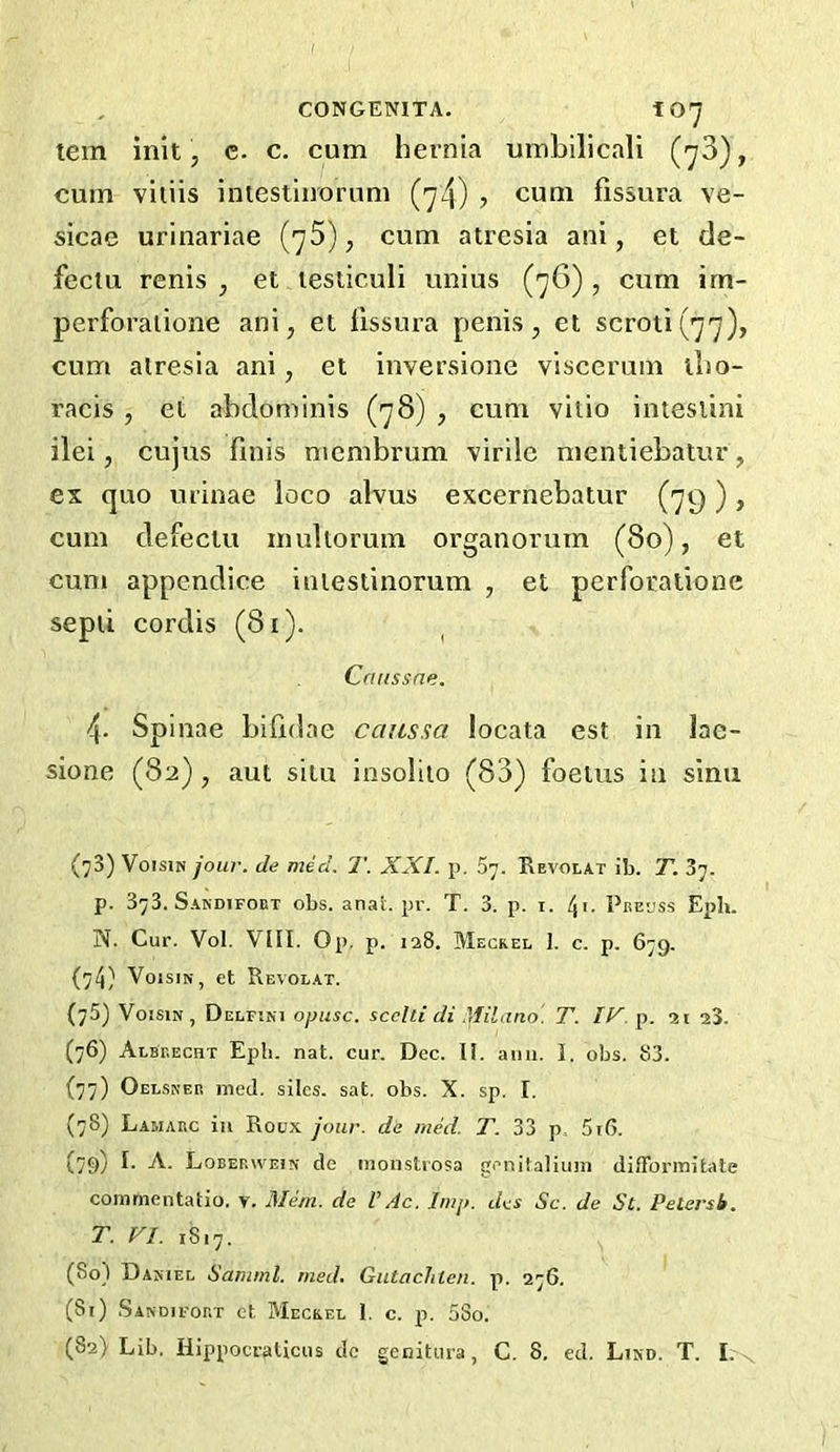 CONGENITA. 10^ tern init, c. c. cum hernia umbilicall (-yS), cum viiiis intestiuorum (y4) ? cum fissura ve- sicae urinariae {'j5), cum atresia ani, et de- fectu renis , et lesliculi unius (y6) , cum im- perforaiione ani, et llssura penis, et scroti (77), cum atresia ani, et inversione viscerum tho- racis , et abdominis (78) , cum vilio inteslini ilei, cujus finis mcmbrum virile mentiebatur, ex quo urinae loco alvus excernebatur (79 ) , cum defeclu inultorum organorum (80), et cum appcndice inlestinorum , et perfocatione septi cordis (81). Cruissne. 4. Spinae bifidae cciassa locata est in lac- sione (82) , aut situ iosolito (83) foetus in sinu (73) VoisiN jour, de med. T. XXI. p. Sy. Revolat ib. T. 37. p. 373. Sandifoet obs. anal. pr. T. 3. p. i. 4>- Pee'jss Eph. N. Cur. Vol. VIII. Op, p. laS. Meckel 1. c. p. 679. (74} VoisiN, et Revolat. (75) VoisiN, Delfini opusc. scclti di .'tfilano. T. IV. p. 21 a3. (76) AlbT.echt Epb. nat. cur. Dec. II. ami. 1. obs. S3. (77) Oel.snee med. siles. sat. obs. X. sp. I. (78) Lamarc ill Roux jour, de med. T. 33 p, 5i6. (79) Loberwein de inonstiosa genitalium difFormitate conimentatio. y. Mem. de VAc. Imp. dcs Sc. de Sc. Petersb. T. VI. 1817. (80) Daniel Samml. med. Gutachleu. p. 276. (81) Sandifort et Meckel 1. c. p. 5So.