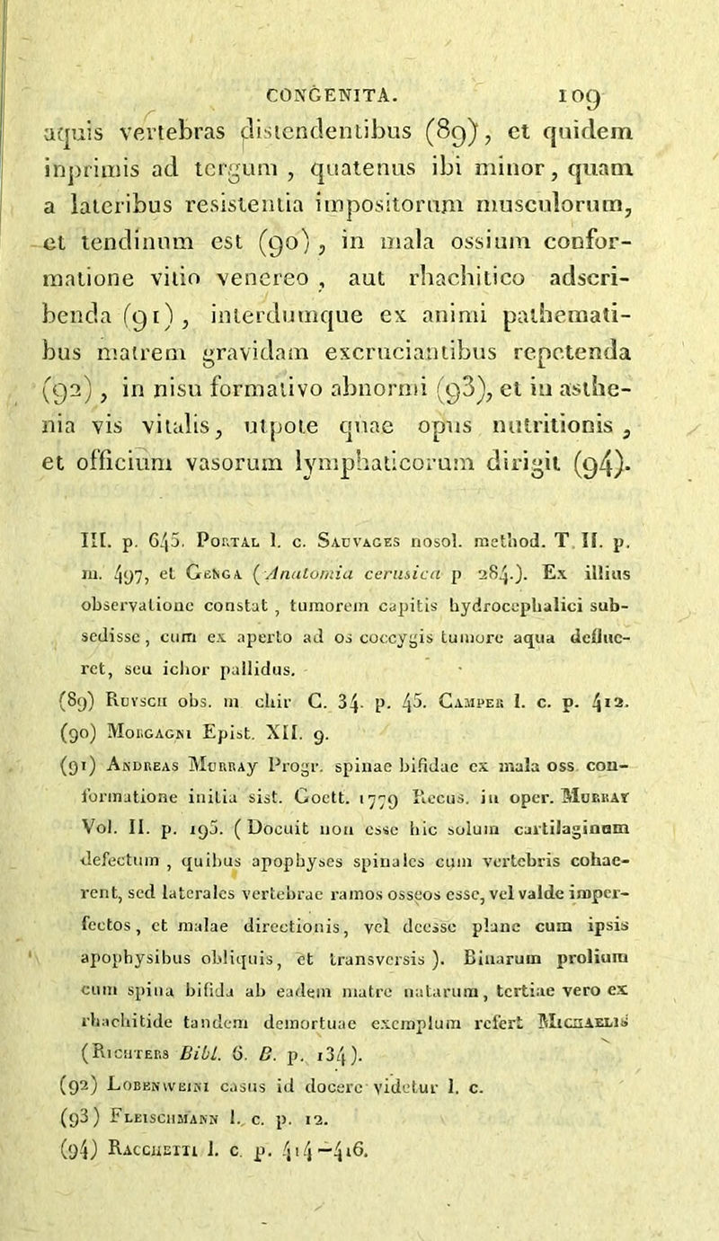 aquis vertebras |:lisicnclentibus (89), ct qniclem injirimis ad tcrgum , qualenus ibi minor, quani a laieribus resisteiiila impositoram musculorum, ct lendinnm est (90), in mala ossium confor- matione viiio venereo , aut rhachiiico adscri- benda(9i), inierdumque ex animi paiheraati- bus matrem gravidam excruciantibus repctenda (92), in nisu formalivo abuornii (98), et in asthe- nia vis viialis, utpoie quae opus mitriiionis , et officium vasorum lYniphaiicorum dii'igii (94)- lit. p. 6/p. Por.TAL 1. c. Sauvages nosol. method. T II. p. m. 497, el GeNga (^ Analomiu cerusica p 284.). E.\ illuis oLscrvatiouc constat , tumorein caiaitis liydrocophalici sub- sedissc , cum es. aperto ad os coccygis tuinore aqua dclliic- rct, seu iclior pallidiis. (89) Rcvscii obs. in cliii' C. 34- p. 4^- Campek I. c. p. !\n. (90) Mor.GAGsi Epist. XII. 9. (91) Andreas MtmRAy Progi-. spinae bifidae cx mala oss con- foi’inatione initia sist. Goctt. 1779 Piccus. in oper. MoEiiAt Vol. II. p. 195. ( Docuit non esse hie solum caitiJaginom defectum , quihus apophyses spiualcs cum A’crtebris cohac- rent, sed latcralcs vertehrae ramos osseos esse, vel valde imper- fcctos, ct malae directionis, vel deesse plane cum ipsis apophysihus ohliquis, ct transversis ). Binaruin prolium cum spina hifida ah eadem matre natanira, tertiae vero ex rhachitide tandem deinortuac e.xcrnplum refert MicaAELls (Richters Bibl. 6. B. p. i34). (92) Lobenvveini casus id docerc videtuT 1. c. (93) FlEISCHMAKN 1. C. p. 12. (9-4) Raccheiu 1. c. p. 414—416.