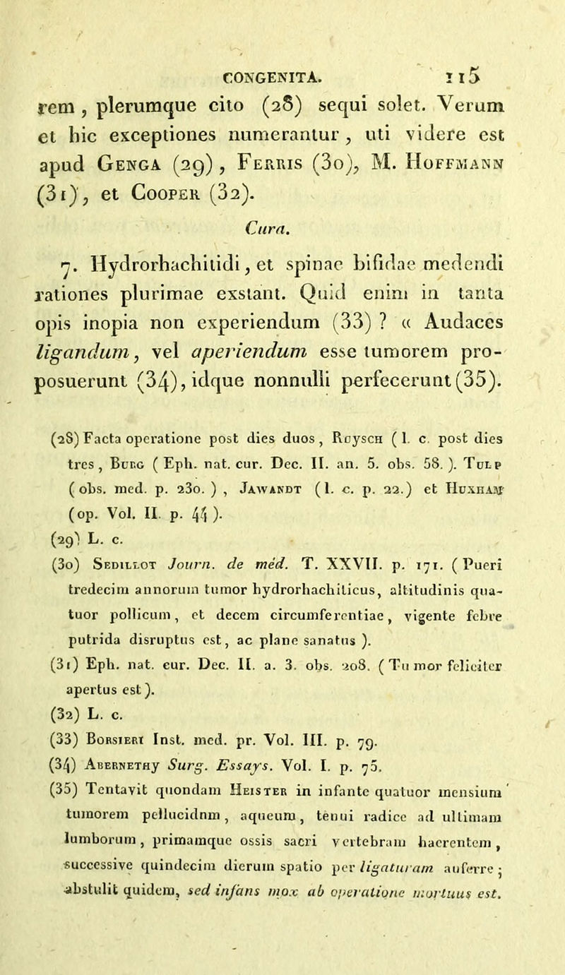 rem , plerumque cito (28) sequi solet. Verum et hie exceptiones numeraniur , uti viJere cst apud Genoa (29), Ferris (3o), M. Hoffmann (3i), et Cooper (32). Cura. ’■j. Hydrorhachliidi, et spinac Lifidae medendi raliones plurimae exslant. Quid enini in tanta opis inopia non experiendum (33) ? « Audaces ligandum, vel aperiendum esse inmorem pro- posuerunt (34),idque nonnulli perfecerunt(35). (28) Facta operatione post dies duos, RoyscH (1. c. post dies tres , Bur.c ( Epli. nat. cur. Dec. II. an. 5. obs, 58,). Tulp (obs. med. p. aSo. ) , Jawakdt (1. c. p. 22.) ct Iln.\H.iji' (op. Vol. II, p. 44 ). (29) L. c. (30) Sedillot Joiirn. de mid. T. XXVII. p. 171. (Pueri tredecim annoruin tumor hydrorhacbilicus, altitudinis qua- tuor pollicum, et decern circumferentiae, vigente febre putrida disruptus est, ac plane sanatus ). (31) Eph. nat. cur. Dec. II, a. 3. obs. 208. ( Tu mor felieitcr apertus est). (32) L. c. (33) Borsiebt Inst. incd. pr. Vol. III. p. 79. (34) ABERNETHy Surg. Essays. Vol. I. p. 75. (35) Tentavit quondam Heister in infante quatuor inensium tumorem pellucidnm, aqiieum, tenui radice ad ullimam lumborum , primamque ossis sacri vcitebram hacrentem , successive quindecim dierum spatio ligaturam aiifeiTej .abstulit quidena, sed inj'ans mo.x ab o’xn ationc morluus est.