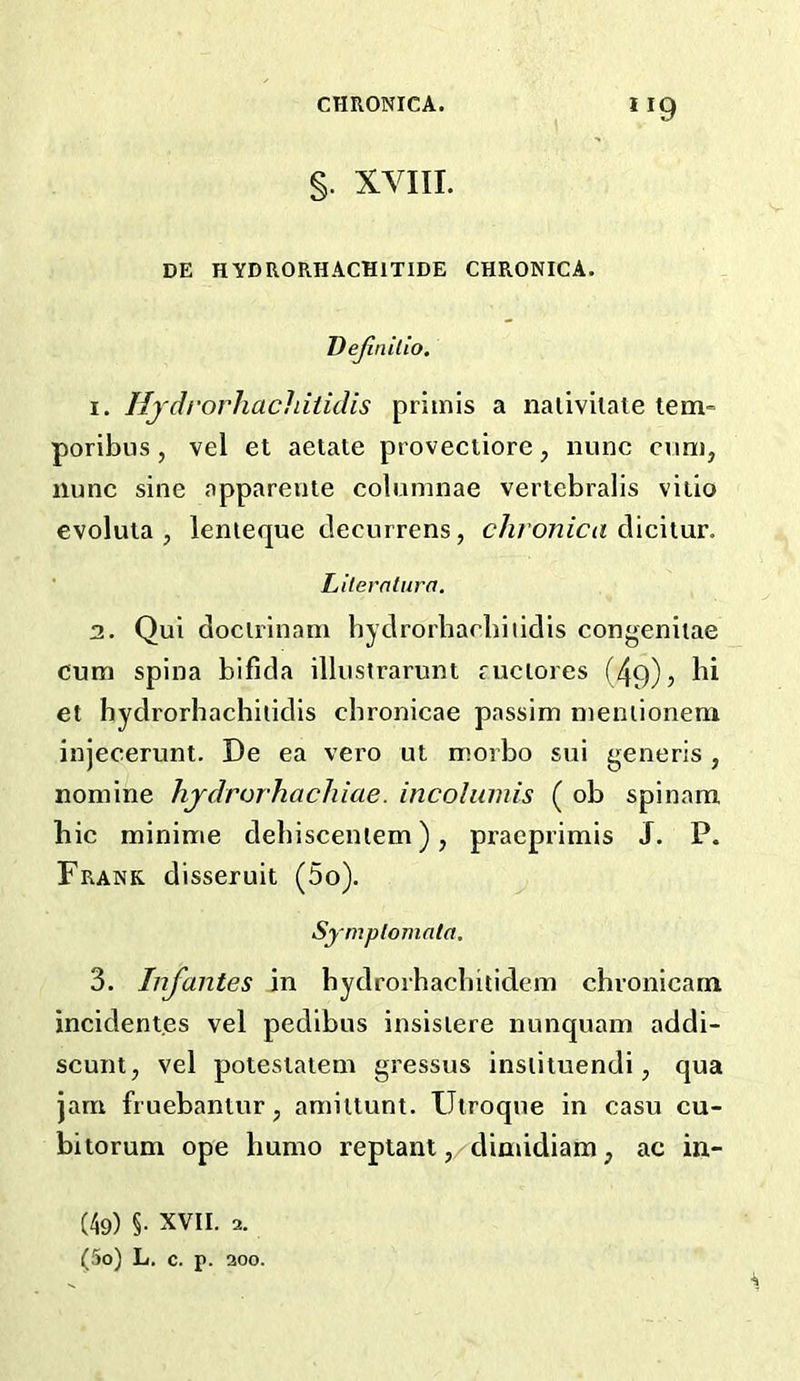 §. XVIII. DE HYDRORHACHITIDE CHRONICA. VeJinUio. 1. Hjdrorhachiiidis primis a nalivilate tern- poribus, vel et aetate provectiore, nunc cum, nunc sine apparente columnae veriebralis vitio evoluta , lenieque tlecurrens, chronica dicitur. ■ Literntura. 2. Qui doclrinam hydrorbacbiiidis congenitae cum spina bifida illustrarunt fuciores (49)^ et hydrorbacbiiidis cbronicae passim meniioneni injecerunt. De ea vero ut morbo sui generis , nomine hjdrorhachiae. incolumis ( ob spinara hie minime debisceniem), praeprimis J. P. Frank disseruit (5o). Symplomata, 3. Infantes in bydrorhaebitidem chronicam incident.es vel pedibus insisiere nunquain addi- scunt, vel potesiatem gressus insiiiuendi, qua jam fruebanlur, amittunt. Ulroque in casu cu- bitorum ope humo replant ,/dimidiam, ac in,- (49) §. XVII. 2. (50) L. c. p. 200.