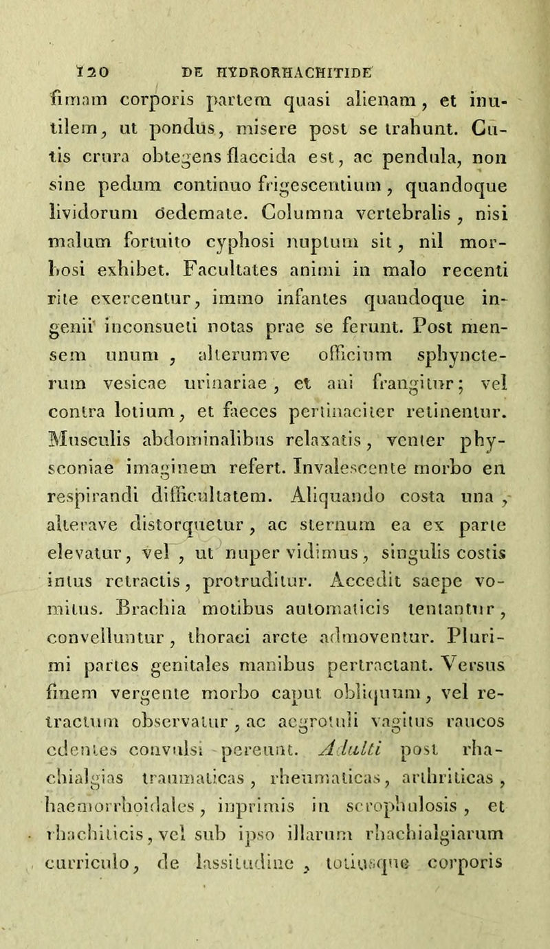 fimam corporis partem quasi alienam, et inu- lilem, ut pondus, misere post se trahunt. Cu- tis crura obtegens flaccida est, ac pendula, non sine pedum continue frigescentium , quandoque lividoruni dedemate. Columna vertebralis, nisi malum foriuito cyphosi nuplum sit, nil mor- bosi exbibet. Facultates animi in malo recenti rite exercentur, immo infantes quandoque in- genii' inconsueti notas prae se ferunt. Post men- sem unum j alierumve olTicium sphyncte- rum vesicae uriaariae , et ani frangitur; vel contra lotium, et flteces periiaaciier retinentur. Mnsculis abdominalibus relaxatis, venter pby- seoniae imaginem refert. Invalescente morbo en respirandi difficuliatem. Aliquando costa una , alterave distorquetur, ac sternum ea ex parte elevatur, vel, ut^nuper vidimus , singulis costis inius rctractis, protruditur. Accedit saepe vo- raitus. Brachia motibus aulomaticis lentantiir, convelluntur, thoraei arete admoveniur. Pluri- mi partes genitales manibus pertraclant. Versus fmem vergente morbo caput oblicpium, vel re- iractum obscrvalur , ac acqrotuti va£>itus raucos edentes convulsi pereuut. A.UtUi post rha- chialgias iraumaticas , rbeumalicas, artbriticas , haeniorrboidales, inprimis in scrophulosis , et rhacbiticis, vel sub ipso illarum rbacbialgiarum curriculo, de iassiiudiae , toiiusqne corporis