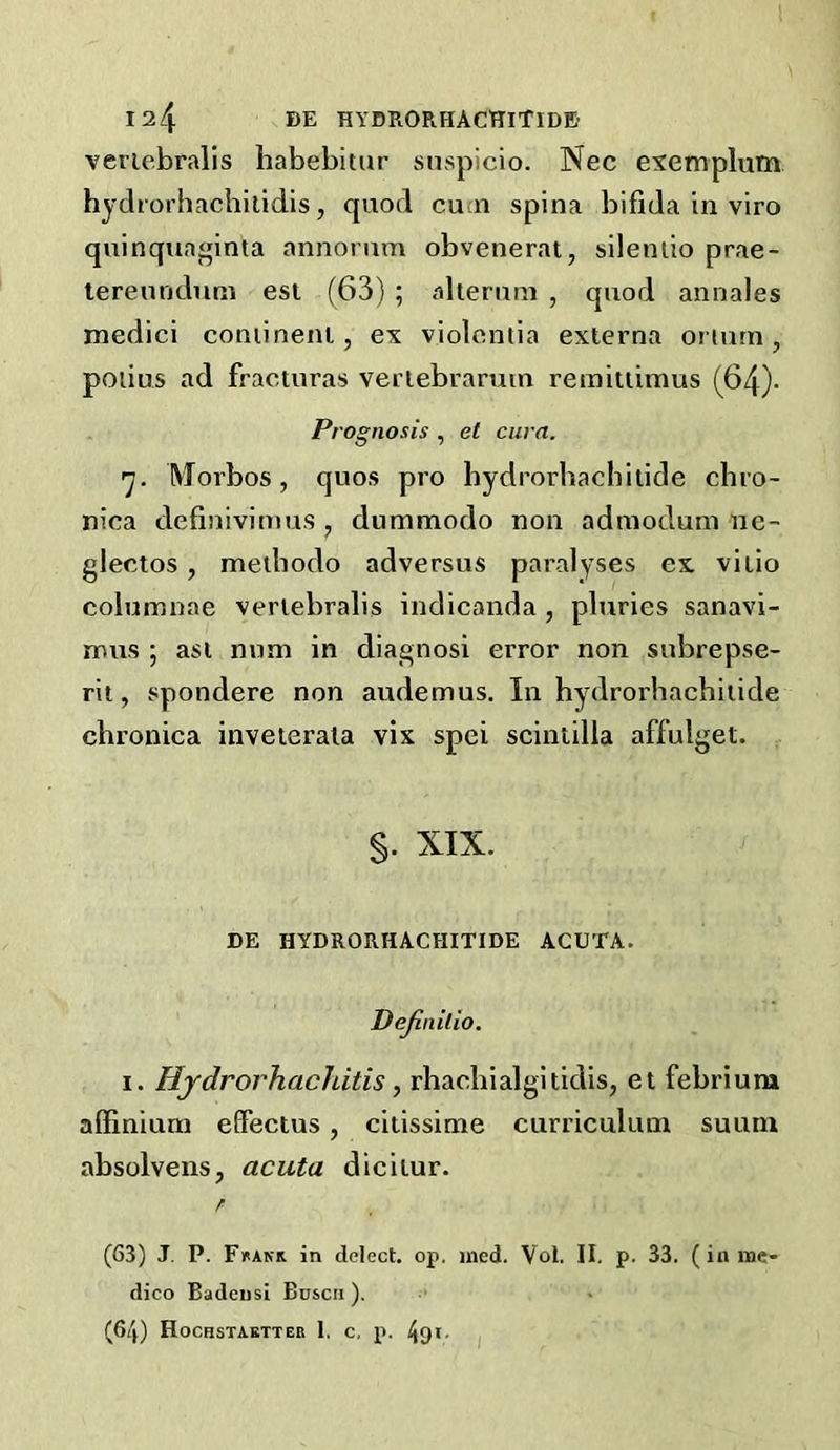 veriebralls habebitur snspicio. Nec eiemplum hydrorhacbilidis, quod cuai spina bifida in viro quinquaginta annorum obvenerat, silenlio prae- lereundum esi (63) ; aherimi , quod annales medici coniineni, ex violomia externa oriutn, poiius ad fracturas veriebramin remitiimus (64)- Prognosis , et cum. 'j. Morbos, quos pro hydrorbachitide chro- nica definivimus , dummodo non admodum ne- glectos, methodo adversus paralyses ex vitio columnae verlebralis indicanda , pluries sanavi- naus ; asi nnm in diagnosi error non subrepse- rit, spondere non audemus. In hydrorbachitide chronica inveierala vix spei scintilla affulget. §. XIX. BE HYDRORHACHITIDE ACUTA. Dejinilio. I. Hjdrorhachitis, rhachialgitidis, et febriura affinium effectus, citissime curriculum suuni absolvens, acuta dicitur. (63) J, P. Fuakk in delect, op. ined. Vol. II. p. 33. (in me- dico Badeusi Boscii ). (64) Hochstabtter 1. c, p. 491- I