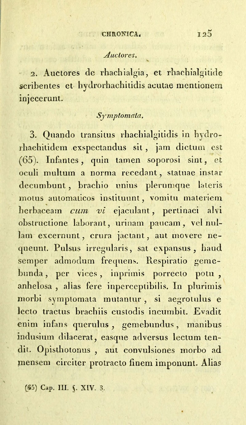 Auclores. 2. Auclores de rhachialgia, et rliachialgitide scribentes et hydrorhachiiidis acutae nieniionem injecerunt. Symptorrirtla. 3. Quando iransiius vbachial^illdis in bydro- rbachitidem exspectandus sit, jam dictum est (65). Infantes, quin tamen soporosi sint, et oculi mullum a norma recedant, staiuae instar decumbunl, bracbio nnius plernmque laleris molus autonialicos instiluunt, vomitu maleriem berbaceam cam vi ejaculant, periinaci alvi obslructione laborant, urinam paucam, vel nul- 1am excernunt, crura jactant, aut movere ne- queunt. Pulsus irregidaris, sat expansus , baud semper admodum frequens. Respiratio geme- bnnda, per vices, inprimis porrecio potu , anbelosa , alias fere inperceptibilis. In plurimis niorbi sympiomata mutantur , si aegrolulus e lecto tractus brachiis cusiodis incumbit. Evadit enim infms querulus , gemebundus, manibus indusium dilacerat, easqne adversus lecium ten- dit. Opislbotonus , aut convulsiones morbo ad mensem circiter protracto finem imponunl. Alias