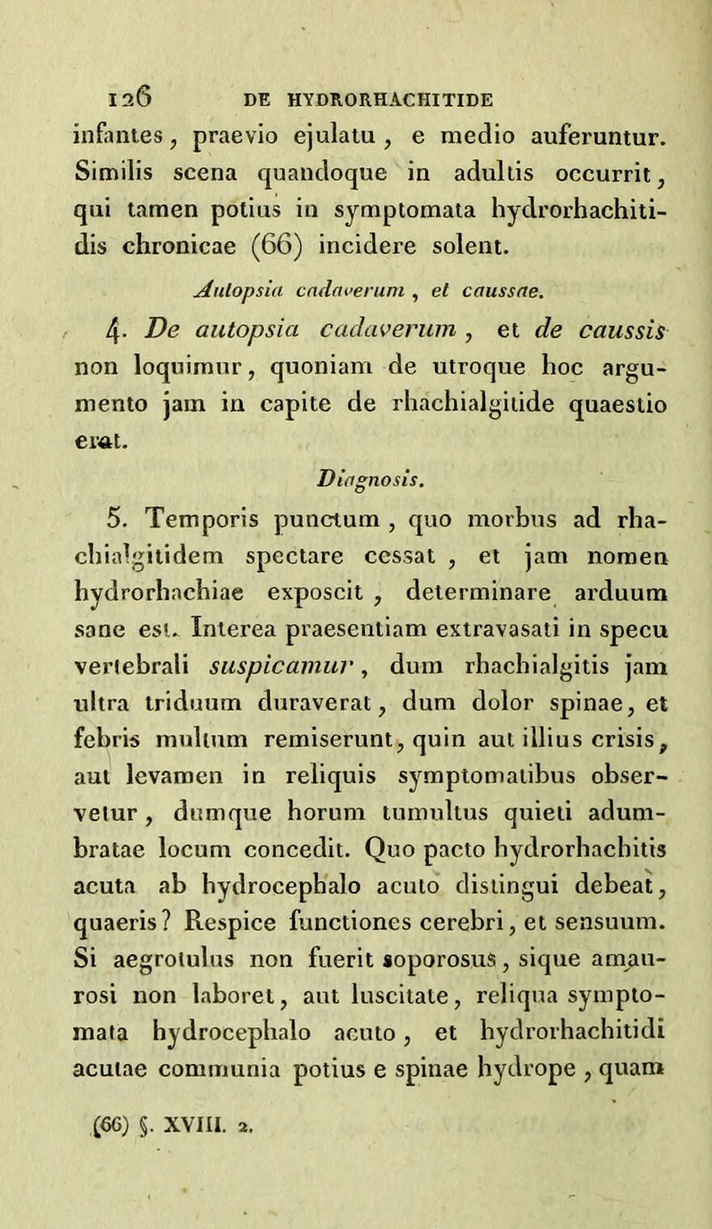 infantes, praevlo ejulatu , e medio auferuntur. Similis scena quandoque in adullis occurrit, qui tamen potius in symptomata hydrorhachiti- dis chronicae (66) incidere solent. ^nlopsia cndncerum , et caussae. 4. De autopsia cadaverum , et de caussis non loquimnr, quoniam de utroque hoc argu- mento jam in capite de rhachialgiiide quaestio emt. Diagnosis. 5. Temporis punctum , quo morbus ad rha- chialgitidem spectare cessat , et jam noraen hydrorhachiae exposcit , determinare arduum sane esi. Interea praesentiam extravasati in specu vertebrali saspicamur, dum rhachialgitis jam ultra triduum duraverat, dum dolor spinae, et febris mulium remiserunt, quin aut illius crisis, aut levamen in reliquis symptomaiibus obser- velur, dnmque horum tumultus quieii adum- bratae locum concedit. Quo pacto hydrorhachitis acuta ab bydrocepbalo acuto disiingui debeat, quaeris? Respice functiones cerebri, et sensuum. Si aegroiulus non fuerit aoporosus, sique amau- rosi non laboret, aut luscitate, reliqua sympto- mata hydrocephalo acuto, et hydrorhachitidi acutae communia potius e spinae hydrope , quam (66) §. XVIII. 2,