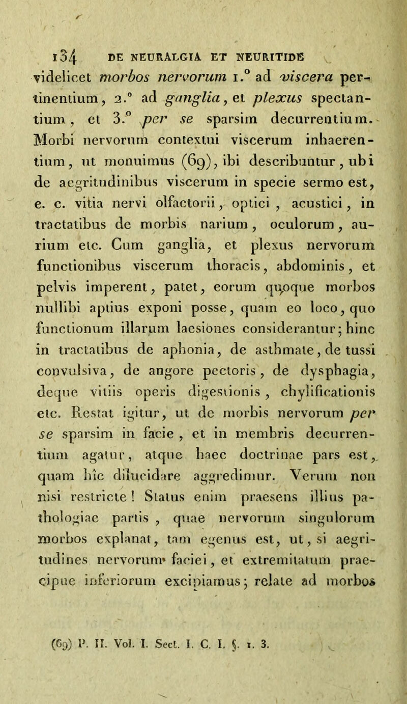 r l34 DE NEURALGIA ET NEURITIDE v videlicet morbos nervorum i.® ad viscera per-, tineniium, 2. ad ganglia ^ ex. plexus spectan- tium, ct 3.° per se sparsim decurrentium. Morbi nervormn contexlui viscerum inhaeren- tium, ut monuimus (69), ibi describantur, ubi de aegriindiuibus viscerum in specie sermo est, e. c. vitia nervi olfactorii, oplici , acuslici, in tractatibus de morbis navium, oculorum, au- rium etc. Cum ganglia, et plexus nervorum funclionibus viscerum thoracis, abdominis, et pelvis impereni, paiet, eorum qipque morbos nullibi apiius exponi posse, quam eo loco, quo functionum illarum laesioiies consideraniur; bine in tractatibus de aphonia, de asthmaie, de tussi convulsiva, de angore pectoris, de dysphagia, deque vitlis operis digesiionis , cbylificationis etc. Restat igitur, ut de morbis nervorum per se sparsim in facie , et in rnembris decurren- tium agatur, atqne baec doctriuae pars est,, quam Inc dilucidare aggredimur. Verum non nisi resiricte! Status enim praesens illius pa- tliologiac partis , quae nervorum singulorum morbos explanat, tarn egenus est, ut,si aegri- tudines nervorum* faciei, et extremitaium prae- ciptie inferiorum excipiamus; relate ad morbojs