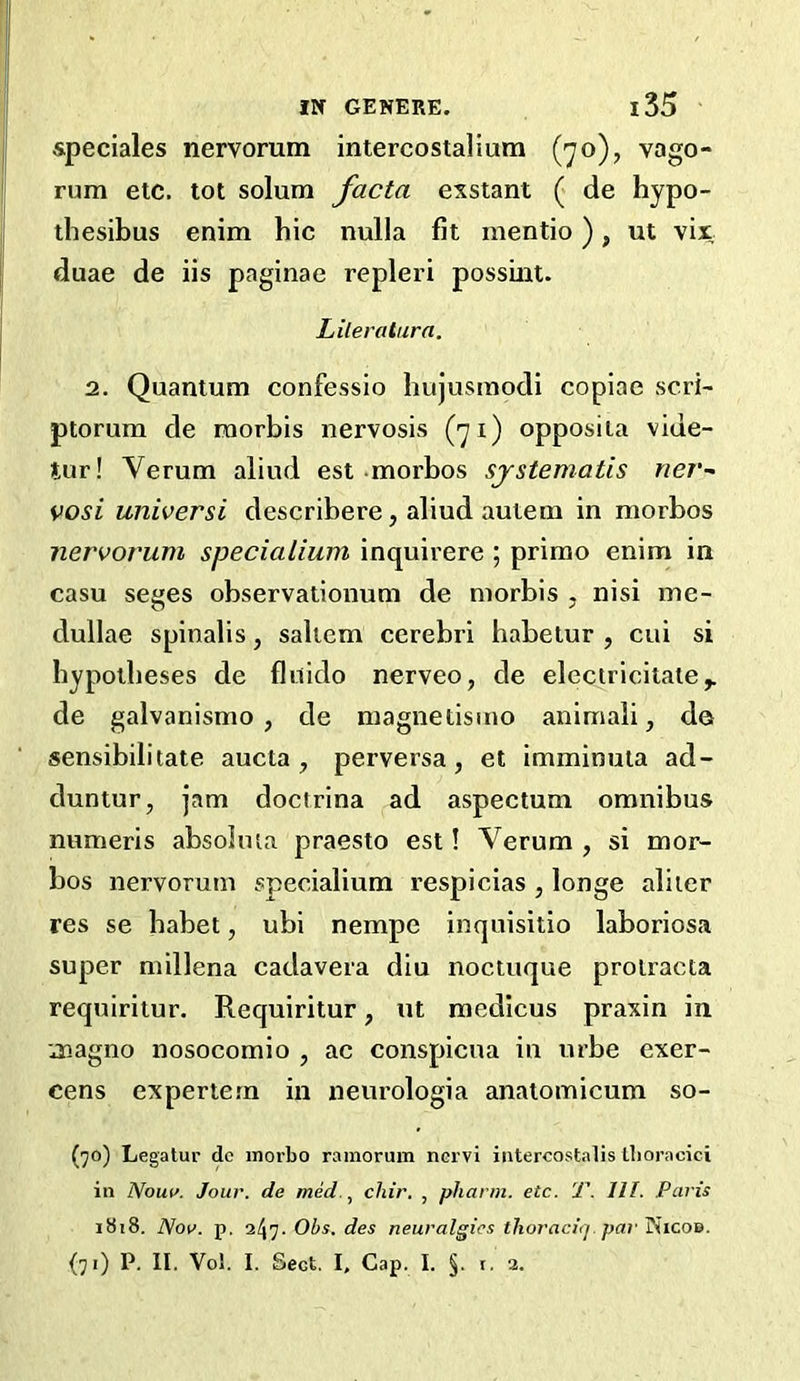 speciales nervorum intercostalium (70), vago- rum etc. tot solum facta exstant (« de hypo- thesibus enim hie nulla fit mentio), ut vix duae de iis paginae repleri possrnt. Lileratura. 2. Quantum confessio hujusmodi copiae scri- ptorum de raorbis nervosis (71) opposiia vide- ttir! Verum aliud est morbos sjstematis rier- vosi universi describere, aliud auiem in morbos nervorum specialium inquirere ; prime enim in casu seges observationum de morbis , nisi me- dullae spinalis, saltern cerebri habelur , cui si hypotheses de flirido nerveo, de elcctricitate^ de galvanismo , de magnetisino animali, da sensibilitate aucta , perversa, et imminula ad- duntur, jam doctrina ad aspectum omnibus numeris absolma praesto est! Verum , si mor- bos nervorum specialium respicias , longe aliter res se habet, ubi nempe inqnisitio laboriosa super millena cadavera diu noctuque prolracta requiritur. Requiritur, ut medicus praxin in magno nosocomio , ac conspicna in urbe exer- cens experiern in neurologia anaiomicum so- (jo) Legalur dc inorbo rainorum nervi intercostalis tboracici in Nouu. Jour, de med., chir. , phann. etc. T. 111. Paris 1818. Nov. p. Obs. des neuralgics tlioracuj. pai'^icon.