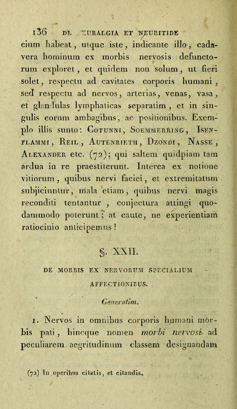 ciurn liabeat, utquc isle, indicante illo, cada- vera hominum ex morbis nervosis defuncto- I rum cxploret , et quidem non solum, ut fieri solet, respectu ad cavitates corporis humani , sed respectu ad nervos, arierias, venas, vasa, et glandulas lympbaticas separaiim , et in sin- gulis eorum arobagibus, ac posiiionibus. Exem- plo illis sunto: Cotunni, Soemmerring , Isen- FLAMMI, ReIL , AuTENRIETH, DzONDI , NaSSE , Alexander etc. (72); qui saltern quidpiam tarn ardua in re praestiierunt. Interea ex notione viiiorum , quibus nervi faciei, et extremitatum subjiciuntur, iriala‘etiam, quibus nervi magis recondili teutaniur , conjectura attingi quo- dammodo poterunt; at caute, ne experientiam ratiocinio aniicipemus ! §. XXIL DE MORBIS EX NERVORUM SSECIALIUM AFFECTIONIBUS. Generalini. I. Nervos in omnibus corporis humani mbr- bis pati , bincque nonien morbi neivosi ad peculiarem aegritudinum classem designandam (72) In operibiis citatis, et citaudis. /