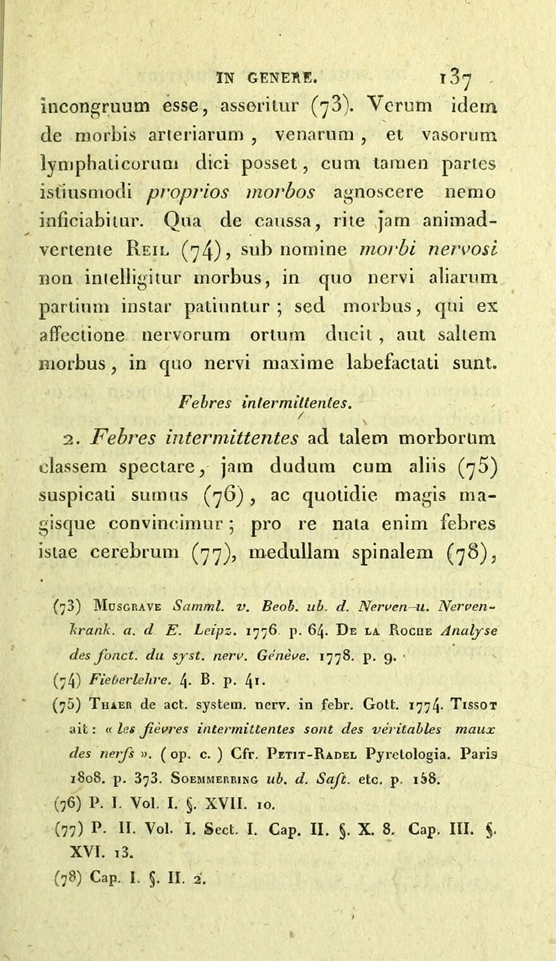 IN GENERE. 187 incongruutn esse, asseriiur (73). Verum idem de niorbis arteriarum , venarimi , et vasorum lymphalicorimi dici posset, cum taraen paries isiiusmodi proprios morbos agnoscere nemo inficiabiiur. Qua de caussa, rite jam animad- veriente Reiu (74) > sub nomine morbi nervo&i non inielligitur morbus, in quo nervi aliarum parlium inslar patiuntur ; sed morbus, qui ex affeciione nervorum ortum ducii, aut saltern morbus, in quo nervi maxi me labefaciati sunt. Fehres infermiltentes, / 2. Febres intermittentes ad talem morborum classem spectare, jam dudum cum aliis (75) suspicati sumns (76), ac quolidie magis ma- gisque convineimur; pro re naia enim febres isiae cerebrum (77), medullam spinalem (78), (^3) Mosgbave Samml. v. Beoh. ub. d. Nerven-u. Nerven- Tirank. a. d E. Leipz. 1776 p. 64. De la Rogue Analyse des fonct. dit syst. nera. Geneae. 1778. p. 9. ■ (74) Fieberlelive. 4. B. p. l\x. (75) Thaer de act. system, nerv. in febr. Gott. 1774- Tissot ait: « las jievres intermittentes sont des veritables maux des nerfs ». ( op. c. ) Cfr. Petit-Radel Pyrelologia. Paris 1808. p. 373. SoEMMEREiKG ub. d. Soft. etc. p. 1S8. (76) P. I. Vol, I. §. XVII. 10. (77) P. II. Vol. I. Sect. I. Cap. II, §. X. 8. Cap. III. XVI. i3.