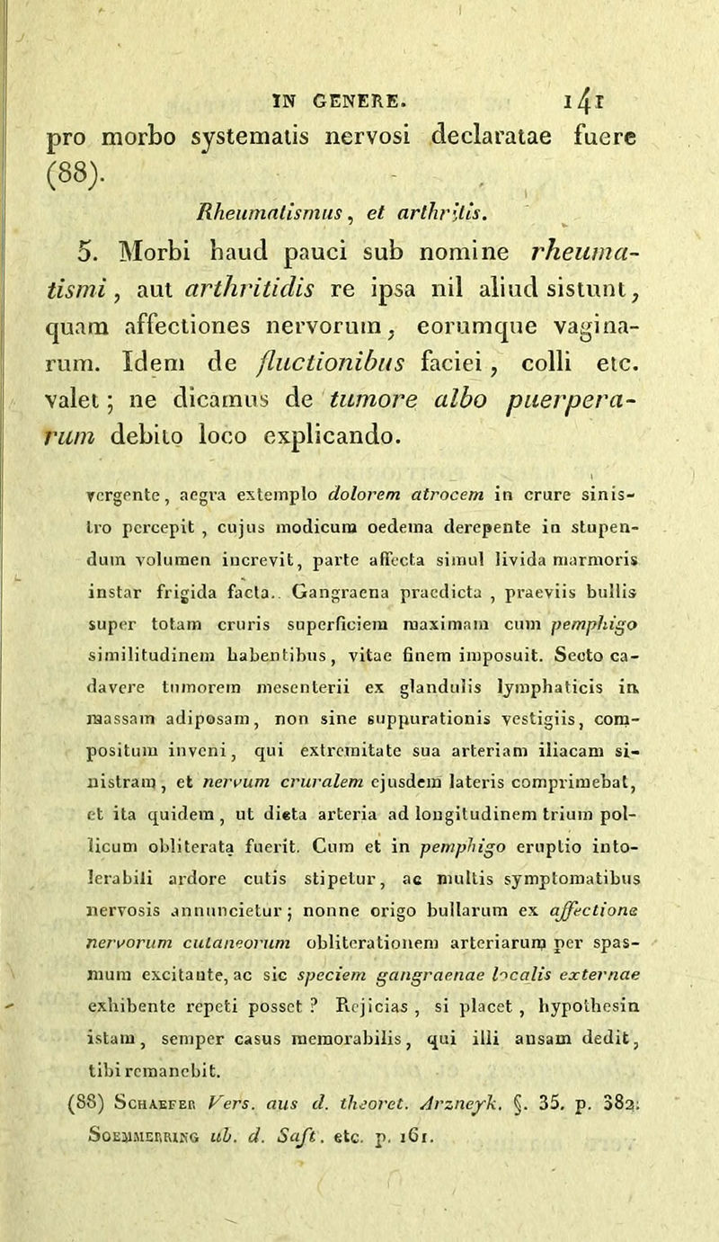 pro morbo systemalis nervosi declaratae fuere 5. Morbi baud pauci sub nomine rheuma- tismi, Vi\xi arthritidis re ipsa nil aliud sisiunt, quam affectiones nervorum, eorumque vagina- rum. Idem de fluctionibiis faciei, colli etc. valet; ne dicamus Aq tumore albo puerpera- riim debiio loco explicando. Tcrgente, acgra extemplo dolorem atrocem in crure sinis- Iro pcrcepit , cujus inodicuni oedema derepente in stupen- duin volumen iiicrevit, parte affecta siinul livida niarmoris instar frigida facta.. Gangraena praedicta , praeviis butlis super totam cruris superficiem ruaximain cum pemphigo similitudinem Labeiitibiis, vitae 6nem imposuit. Secto ca- davcre tiimorem mescnterii e.x gtandulis Ijmphaticis in raassam adiposam, non sine suppurationis vestigiis, com- positum inveni, qui extrcmitate sua arteriam iliacam si- nistrara, et nervum cruralem cjusdera lateris compriraebat, et ita quidem , ut dieta arteria ad lougitudinem trium pol- licum obliterata fuerit. Cum et in pemphigo eruptio iuto- lerabili ardore cutis stipelur, ac nuillis symptomatibus nervosis annuncietur; nonne origo bullarum ex ajfectione neri/oriim ciUaiieorum obliterationem arteriarunj per spas- mum excitaute, ac sic speciem gangraenae localis externae exhibente repeti posset ? Piojicias , si placet , hypothesia istam, semper casus meraorabilis, qui illi ansam dedit, tibi remanebit. (88) Schaefer Vers, aus d. tlieoret. Arzneyk. §. 35. p. SSg; SoEJlMERRlKG uh. d. Suft. etc. p. i6i. Rhewnnllsmus, et arthritis.