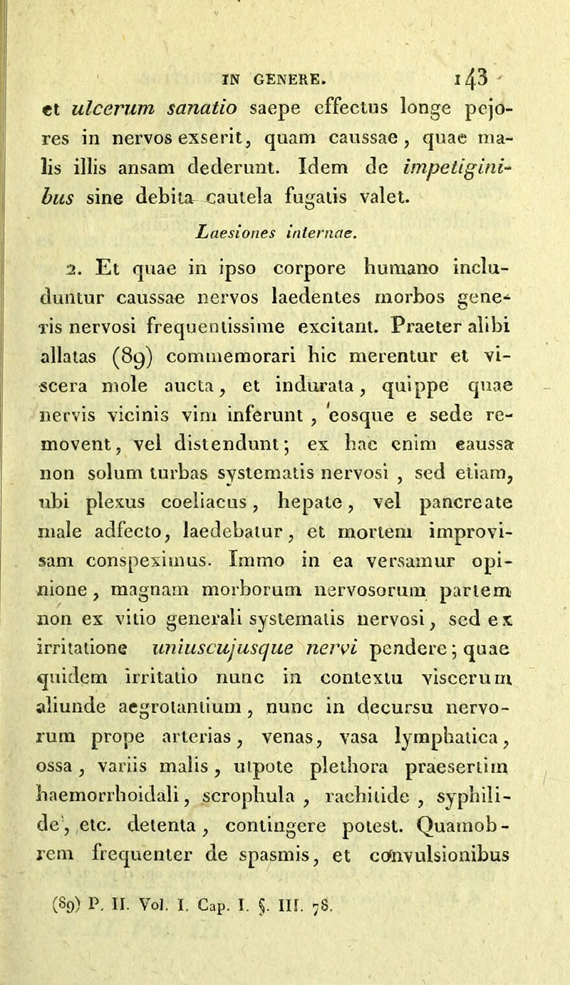 et ulcerum sanatio saepe cffectus longe pejo- res in nervos exserit, quam caussae , quae ma- ils illis ansam dedenmt. Idem de impetigini-- bus sine debiia cautela fugaiis valet. Laesiones inleniae. 1. Et quae in ipso corpore humano inclu- duntur caussae nervos laedentes morbos gene-^ ris nervosi frequeniissime excitant. Praeter alibi allalas (89) commemorari hie merentur et vi- scera mole aucta, et indurala, quippe quae nervis vicinis vim inferunt , eosque e sede re- movent, vel distenduni; ex bac cnim eaussa non solum lurbas systematis nervosi , sed etiam, ubi plexus coeliacus, hepate, vel pancreate male adfeeto, laedebatur, et mortem improvi- sam conspeximus. Immo in ea versamur opi- nione, magnam morborum nervosorum partem non ex viiio general! systematis nervosi, sed ex irritatione uniuscujusque nervi pendere \ quae quidem irritalio nunc in contexiu viscerum aliunde aegroianiium, nunc in decursu nervo- rum prope arterias, venas, vasa lymphaiica, ossa, variis malis, utpote plethora praeseriiin baemorrhoidali, scrophula , racbiiide , syphili- de , etc. deienta, coniingere potest. Quamob- rem frequenter de spasmis, et cotnvulsionibus (89) P. II. Vol. I. Cap. I. §. III. 78.