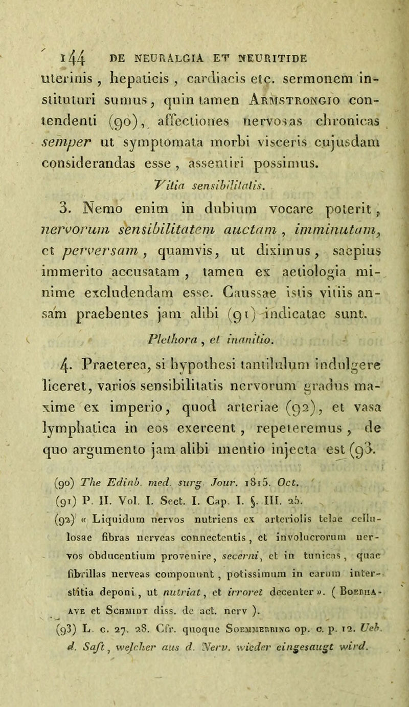 ulerinis , liepalicis , carcliacis etc. sermonem in- siituturi simius, quin lamen Armstrongio con- lendenii (90), affcciiones nervosas chronicas semper ut sympiomala inorbi visceris cujusdam considerandas esse , asseniiri possimus. Villa sensihililalls. 3. Nemo enim in dubinm vocare polerit, nervorum s'ensibilitatem auctam , imniinutain, ct perversam, quainvis, ut dixiinus, saepius immerito accusatam , lamen ex aeiiolo'^ia nii- nime excludendam esse. Caussae isiis vitiis an- sain praebentes jam alibi (g t) indicatae sunt. Plethora , et inanilio. 4. Praeterea, si bypothesi taniiluluuj indulgere liceret, varies sensibililalis nervorum j^radus ina- xime ex imperio, quod arteriae (92), et vasa lymphalica in eos exercent , repeieremus , de quo argumento jam alibi mentio injecia est (g3. (90) The Edinb. med. surg Jour. i8i5. Oct. ‘ (91) P. II. Vol. I. Sect. I. Cap. I. §. III. 25. (92) ’ « Liquicluin nervos nutriens c.x artcriolis tclae celln- losae fibras nerveas connectentis, et involucrormn uer- vos obduceiitium proyenire, seccriii, ct in tunicas, quae fibi'illas nerveas coinponimt , potissiinum in cannn inter- stitia deponi, ut nutriat, ct irroret decenter «. ( Boehiia- AvE et Schmidt diss. dc act. nerv ). (93) L. c. 27. 28. Cfr. qiioque SoEMMEnniNC op. o. p. 12. UeS. d. Sqftj wejeher aus d. Nerv. wieder cingesaugt wird.