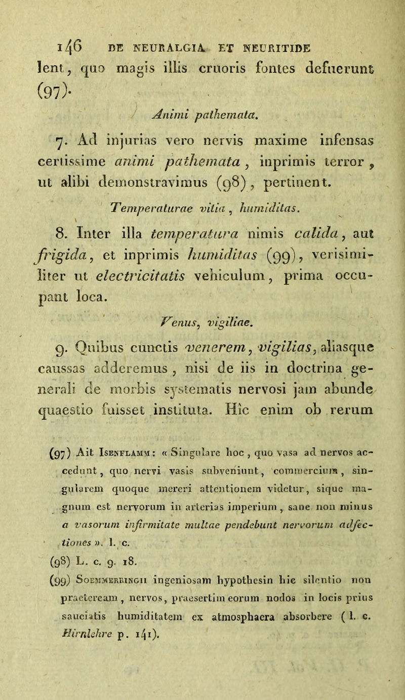 lent, quo magis illis cruoris fontes defuerunt (97> Animi pathemala. ■y. Ad injiirias vero nervis maxime infciisas ceriis&ime animi pathemata , iiiprimis terror , ut alibi deinonstravimus (98), pertinent, Temperaturae vitia, humidilas. 8. Inter ilia temperatava nimis calida, aut frigida, et inprimis hiunidilas (99), verisinii- liter ut electricitatis vehiculum, prima occu- pant loca. ' Venus^ vigiline. 9. Quibus cunctis 'venerem,'vigilias,dX\:iS(gix^ caussas addereinus , nisi de iis in doctrina ge- nerali de rnorbis spteinatis nervosi jam abunde quaestio fuisset inslituta. Hlc enini ob rerum (97) Ait Isekflamm: « Singnlare hoc , quo vasa ad nervos ac- ccdunt, quo nervi vasls subveniuiit, coinuierciuis, sin- giilareui quoque inereri attcntionem vidctur, siquc ma- giuun cst nervorum in artcrias iniperium , sane non minus a vasorum injirmitate mullae pcndebunt nervorum adjec- • tiones ». 1. c. (98) L. c. 9. 18. (99) SoEMMERBiNGii ingcniosajTi hypothcsin hie silonlio non praetei-eam , nervos, praesertiin eorum nodos in locis prius sauciutis humiditatem ex atniosphacra absorbere ( 1. c. Hirnlehre p.