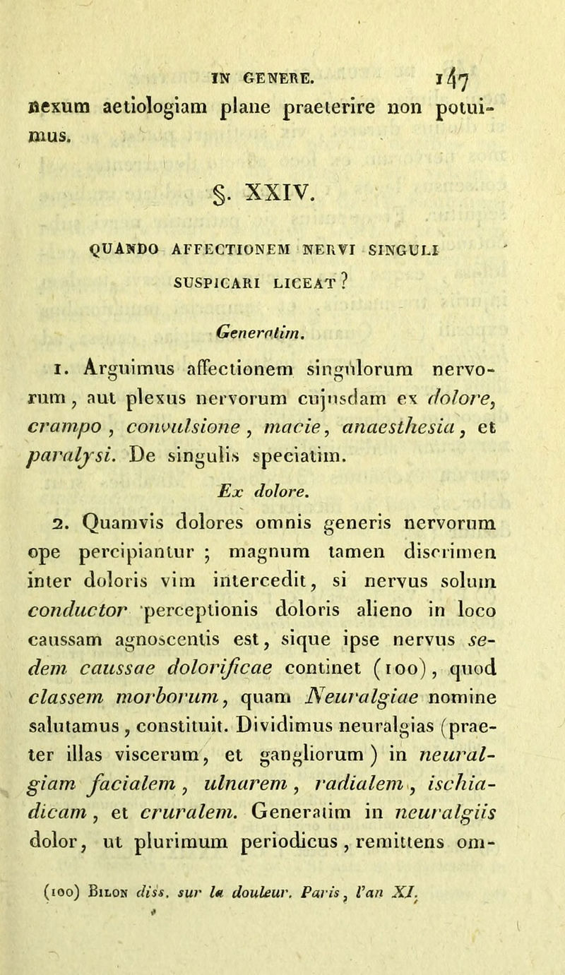 aexum aetiologiam plane praeierire non potui- mus. §. XXIV. QUANDO AFFECTIONEM NERVI SINGULI SUSPICARI LICEAT? Generolim. 1. Arguimus affeciionem singnlorura nervo- rum j aut plexus nervorum cujnsciam ex dolore, crampo , coiwulsione, made, anaesthesia, et paraljsi. De singulis specialim. Ex dolore. 2. Quamvis dolores omnis generis nervorum ope percipiantur ; magnum tamen disorimen inter doloris vim intercedit, si nervus solum conductor perceptionis doloris alieno in loco caussam agnoscenlis est, sique ipse nervus se- dem caussae dolorificae continet (i oo), quod classem morbovum, quam Neuralgiae nomine salutamus , constiiuit. Dividimus neuralgias (prae- ter illas viscerura, et gangliorum ) in neural- giam facialem , ulnarem , radialem , ischia- dicam, et cruralem. Generaum in neuralgiis dolor, ut pluriraum periodicus , remittens om- (loo) Bilon diss. sur l« douleur. Paris, Van XI.