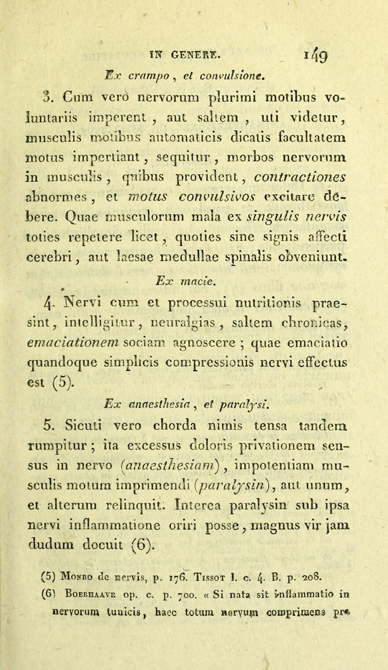 Ex crampo , et convulsione. 3. Cum vero nervorum pluriini motibus vo- juntariis imperent , aut saliem , uli vicleiur, 3mnsculis moiibns antoniaticis dicalis facultatem luotus imperiiant, sequiiur , niorbos nervorum in muscubs , qnibus provident, contractiones abnormes , et motus com’ulsk’os excitare de- bere. Quae musculorum mala ex singulis nervis toties repeiere licet, quoiies sine signis afTecii cerebri, aut laesae medullae spinalis obveniunt. Ex made. 4- Nervi cum et processui nulrltionis prae- sint, intelligiiur, neuralgias , saltern cbronicas, emaciationem sociam agnoscere ; quae emnciaiio quandoque simplicis compressionis nervi eifectus est (5). Ex anaesthesia , et paralysi. 5. Sieuti vero chorda iiitnis tensa tandem rumpitur ; iia excessus cloloris privaiionem sen- sus in nervo (aTiaesihesiani) ^ impoleniiam mu- sculis moiura imprimendi {paraljsin), aut unum, et alteruni relinquit. Interea paralysin sub ipsa nervi inflammatione oriri posse, niagnus vir jam dudurn docuit (6). (5) Mokbo de uervis, p. i^6. Tissot 1. c. l{. B. p. 208. (61 Boeeeaave op. c. p. ^00. « Si nata sit vnflaramatio in nervorum lualcis, haec totura Horyum comprimens pr*