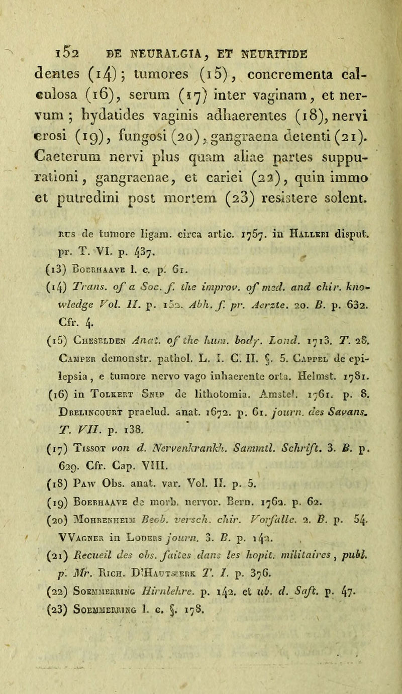 dentes (i4)j tumores (i5), concrementa cal- culosa (i6), serum (i-y) inter vaginam, et ner- vum ; hydaiides vaginis adliaerentes (i8), nervi erosi (19), fungosi (20), gangraena deienti (21). Caeterum nervi plus quam aliae paries suppu- ration!, gangraenae, et cariei (23), quin immo et putredini post mortem (28) resistere solent. r.us de tuinore ligain. circa arlic. in Hallkei disput. pr. T. VI. p. 437. (13) Boerhaave 1. c. p. Gr. (14) Trans, of a Soc.f. the iniproa. of m2cl. and chir. kno~ wledge Vol. II. p. i5a. Abli. f pr. Acrztc. 20. B. p. 632. Cfr. 4. (15) Cheselden Anat. of the hum. body. Lond. 1713. T. 28. Camper dcmonstr. pathol. L. I. C. II. C. 5. Cappel de epi- lepsia, e turaore nervo vago inhaercnte orla. Helmst. 1781. (16) in Tolkert Snip dc lithotomia. Amste). 1761. p. 8. Deelincourt praelud. anat. 1672. ji- Ci. joitrn. des Sauans. T. VII. p. i38. (17) Tissot von d. IVervenhrankh. Sanimtl. Schrift. 3. B. p. 629. Cfr. Cap. VIII. (18) Paw Obs. anat. var. Vo!. II. p. 5. (19) Boerhaave do niorb. nervor. Bern. 1762. p. 62. (20) Mohrekkeim Becb. versch. chir. Vorfallc. 2. B. p. 54- Wagner in Loders joKj-n. 3. B. p. 142. (21) Recueil des obs. faiics elans les hopil. inilitaires , publ, p. Mr. Rich. D!Hautscerk T. I. p. 37G. (22) Soemmerring Hirnlehre. p. 142. efc ub. d. Soft. p. 4?- (23) SoEMMEWllKG 1. C, §. I78,