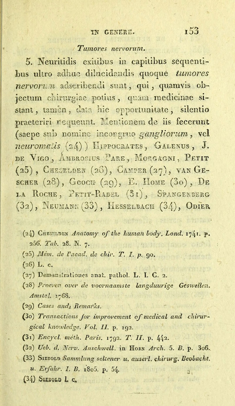 Tumores nervorum. 5. Neuritidis exiiibus in capitibus sequenti- bus ultro adhuc dilacidondis qaoque tumores nervoimm adstriberidi sunt, qui, quamvis ob- jectum cbirurglae poiius, qu:uii inedicinae si- stant, taincn, data bic opportuniiate, silentio praeteriri requeunt. ]^,lentionem de iis feceruut (saepe sub nomine incorgruo gangUorwn, vel neuromaiis (s4) ) Kippocrates, Galenus , J. DE Vigo, AjiBRorius T^are , Morgagni, Petit (a5) , Gheceeden (20), CAstr-sR (27), van Ge- scHER (28), Gcocii' (29), E. Home (do), De DA Roche, Petit-Raded (5i), Stangekserg (da), Neumann (33) , Hesselbacii (34), Odier (24) Che5’:t.den Anatomy of the human body. Load. p. 256. Tab. 28. N. 7. (25) Mem. de Vacad. do cJiir. T. I. p. go. (26) L. c. (27) Dem-iaslrationcs anat. patliol. L. I. C. 2. (28) Proeven over de voernaamste langduurige Geswelleii. Amstel. 17 68. (29) Cases andi Remarks. (30) Transactions Jor improvement of medical and cliirur- gical knowledge. Vol. II. p. 192. (31) Encycl. meth. Paris. 1792. T. II. p. 44^* (32) Ueb. d. Nerv. Anschwell. in Horn Arch. 5. B. p. 3o6. (33) SiEEOLD Sammlitng sellener u, auserl. chirurg. Beobacht. u. Erfahr. I. B. i8o5. p. 54, .