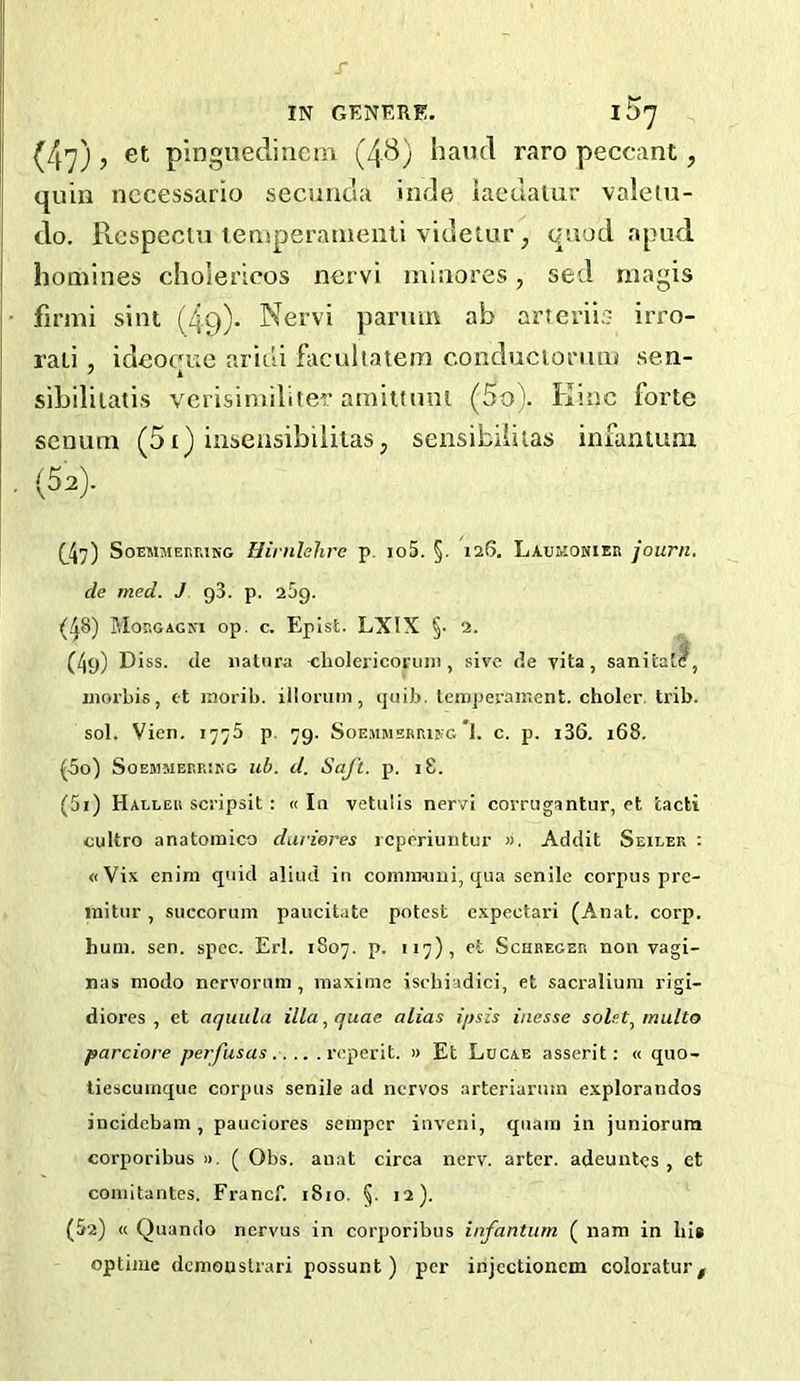 r IN GENERE. I 57 (47), et pingnecliiicm (43) hand raro peccant, quin nccessario secuntla inde iaeuaiur valeiu- do. Rcspeciu lemperanienti videtur, quud apud homines cholericos nervi minores, sed magis firmi sint (Zig). Nervi parum ab arterii;? irro- raii , ideocfue aridi facuitatem conduciomm sen- ' k sibililatis verisintiliier arniltiml (5o). Einc forte senum (5i) insensibiliiasj sensibiiiias infamum (52). (^47) SoEMMEnr.iNG Hinilehre p. io5. §. 126. Laumonieb journ. de med. J g3. p. 25g. (48) Hobgagni op. c. Epist. LXIX §• 2. (4g) Diss. (le iiatura choleiicoriiin , sivc de vita, sanitall, morbis, et inorib. illoruin, quib. teiiiperairient. choler. trib. sol. Vien. 177b p. 7g. Soemmermkg *1. c. p. i36. 168. (50) SoEMMBBRIKG ub. d. Soft. p. I 8. (51) Halleb scj'ipsit : « la vetulis nervi corrugantur, et tacti cultro anatoinico darieres rcperiiintur ». Addit Seiler : «Vix enim quid aliud in comiiKtui, qua senile corpus prc- initur, succorum paucitate potest e.xpectari (Anat. corp. huui. sen. spec. Erl. 1S07. p. 117), et Schbeger non vagi- nas niodo nervorum, maximc ischiadici, et sacralium rigi- diores , et aquula ilia, quae alias ipsis iiiesse solet, multo parciore perfusas .... . rcperit. « Et Locae asserit: « quo- liescuinque corpus senile ad ncrvos arteriaruin e.xplorandos incidebain , pauciores semper inveni, qnara in juniorum corporibus )). ( Obs. anat circa nerv. arter. adeuntes , et comitantes. Francf. 1810. 5. 12). (52) <c Quando nervus in corporibus infantum ( nam in liis optiiue demoustrari possunt) per injectionem coloratur.