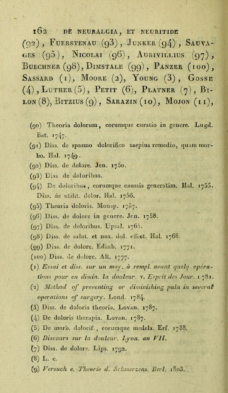 (^92), Fuerstenau (93), Junker (g4) , Sauva- <iES (95), Nicolai (96), Auiuvillius (97), Buechner (98), Dimstale (99), Panzer (ioo), Sassard (i), Moore (2), Young (3), Gosse (4), Luther (5), Petit (6), Platner (7), Bi- LON (8), Bitzius (9) , Sarazin(io), Mojon (i i), (go) Theoria dolorum, eorunique curalio in gencre. Lugil. Bat. 1747- (gr) Diss. de spasmo dolorifioo saepius remedio, quam nior- bo. Hal. 1749- (g2) Diss. de dolore. Jen. 1760. (g3) Diss de Joloribus. (g4) De doloribus , eorunique caussis gciieratim. Hal. 1755. Dis.'. de utilit. dolor. Hal. 1756. (g5) Theoria doloris. Monsp. 1707. (g6) Diss. de dolore in gcnere. Jen. 1758. (97) Biss, do doloribus. Upsal. 176.5. (g8) Diss. de salul. el nox. dol. effect. Hal. 1768. (99) Diss. dc dolore. Edinb. 1771. (100) Diss. de dolore. Alt. 1777. (1) Essai et diss. sur un moj. d rempl. at’ant quelq opera- tions pour en dimin. la doiilenr. v. Esprit des Jour, i 781. (2) Method of preventing or diminishing pain in severaf operations of surgery. Loud. 1784. (3) Diss. de doloris theoria. Lovan. 1787. (4) De doloris therapia. Lovan. 1787. (5) De inorb. dolorif., eorunique incdela. Erf. 1788. (6) Discours sur la douleur. Lyon, an VII. (7) Diss. dc dolore. Lips. 1792. (8) L. c. (9) Versuch e. Theerie d. Schmerzens. Deri. iSo3.