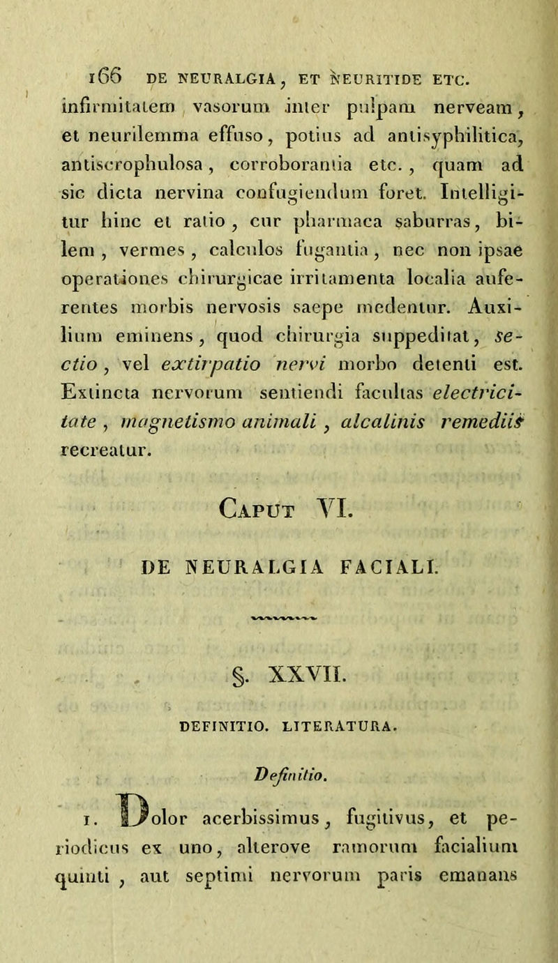 infimiitaietn , vasorum anier puiparu nerveam , el neurilemma effuso, poiius ad aniisyphilitica, antiscrophulosa, corroboraniia etc. , quam ad sic dicta nervina coufugiendum foret. Inielligi- tur hinc ei ratio, cur pliarmaca saburras, bi- lem , vermes , calculos bigauiia , nec non ipsae operationes cbirurgicae irritamenta localia aufe- rerites morbis nervosis saepe medeninr. Auxi- lium eminens, quod chirurgia suppediial, se- ctio, vel extirpatio nervi morbo deienii est. Exiincta nervorum seniieudi faculias elecfrici- tate , rnagnetismo animali, alcalinis remediis recreaiur. Caput YL DE NEURALGIA FACIALI. . . §. XXVII. deffnitio. LITERATURA. Dejinilio. I. X^olor acerbissimus, fugiiivus, et pe- riodicus ex uno, alierove ramorum facialiuni qumti , aut septimi nervorum paris emanans