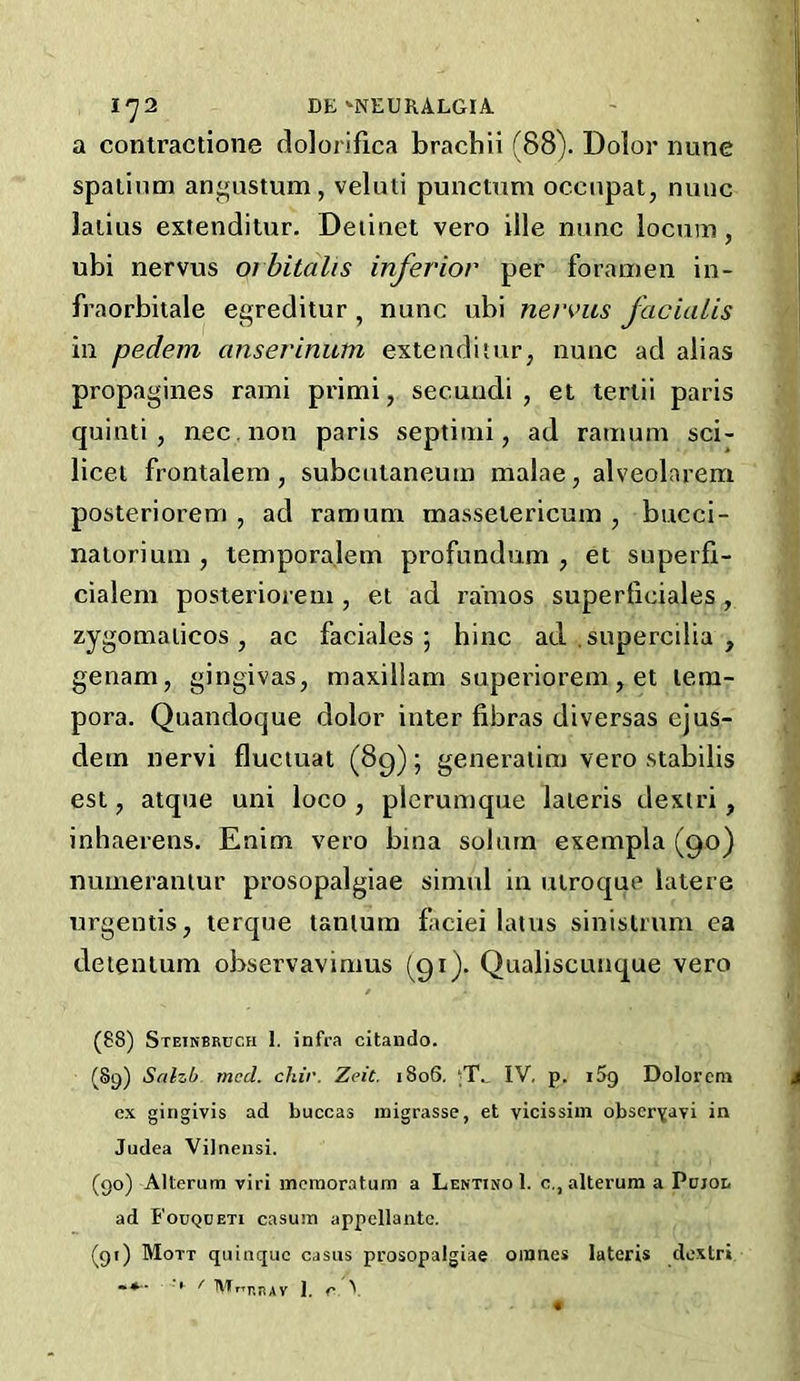 a contractione dolorifica brachii (88). Dolor nune spaiinm angustum, veluti punctnm occnpat, nuiic lalius extenditur. Deiinet vero ille nunc locum, ubi nervus 01 bitalis inferior per foramen in- fraorbitale egreditur , nunc ubi nervus facialis in pedem anserinum extenditurj nunc ad alias propagines rami primi, secundi , et teriii paris quinti , nec .non paris septimi, ad ramum sci- licet frontalem, subculaneuin malae, alveolarem posteriorem , ad ramum masseiericum , bucci- nalorium , temporalem profundum , et superfi- cialem posteriorem , et ad rainos superficiales, zygomalicos, ac faciales ; bine ad. .supercilia , genam, gingivas, maxillam superiorem, et tem- pera. Quandoque dolor inter fibras diversas ejus- dem nervi fluctuat (8g); generatim vero stabilis esi, atque uni loco , plerumque lateris dexiri, inliaerens. Enim vero bma solurn exempla (90) numeraniur prosopalgiae simnl in utroque latere urgeutis, terque tanium ficiei lams sinistrnm ea deientum observavimus (91). Qualiscunque vero (88) Steikbruch I. infra citando. (89) Salzb med. chir. Zeit. 1806. ‘T., IV, p. iSg Dolorem ex girigivis ad buccas inigrasse, et vicissim obscrYavi in Judea Vilnensi. (90) Alterum viri mcraoratum a Lentino 1. c., alterum a Pdjoi. ad Fouqceti casum appellantc. (91) Mott quinque casus prosopalgiae oinnes lateris de.xtri /• MrTr.nAv J, r ^